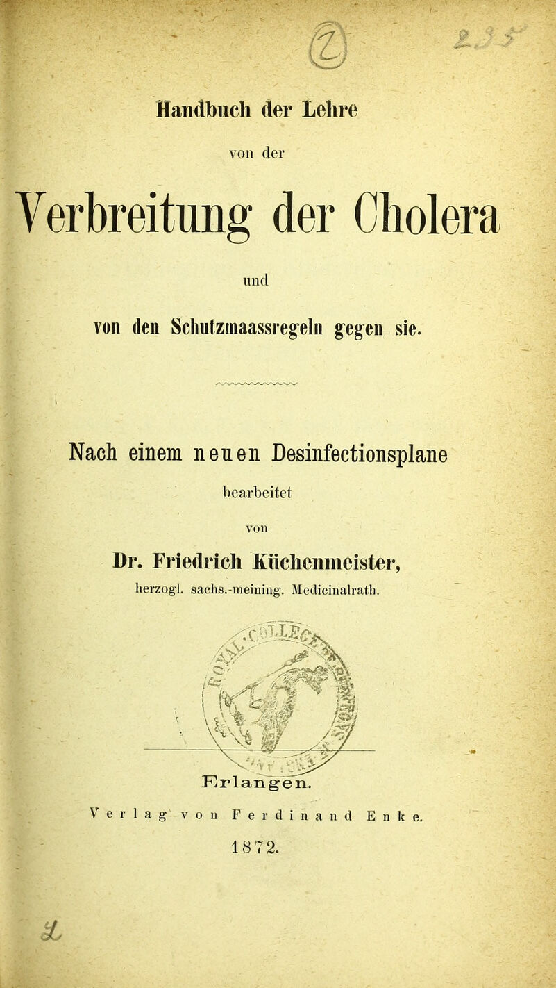 t. r* © Handbuch der Lehre von der Verbreitung der Cholera und von den Schutzniaassregeln gegen sie. Nach einem neuen Desinfectionsplane bearbeitet von l)r. Friedrich Küchenmeister, herzogl. sachs.-meining. Medicinalrath. 18 72. äb