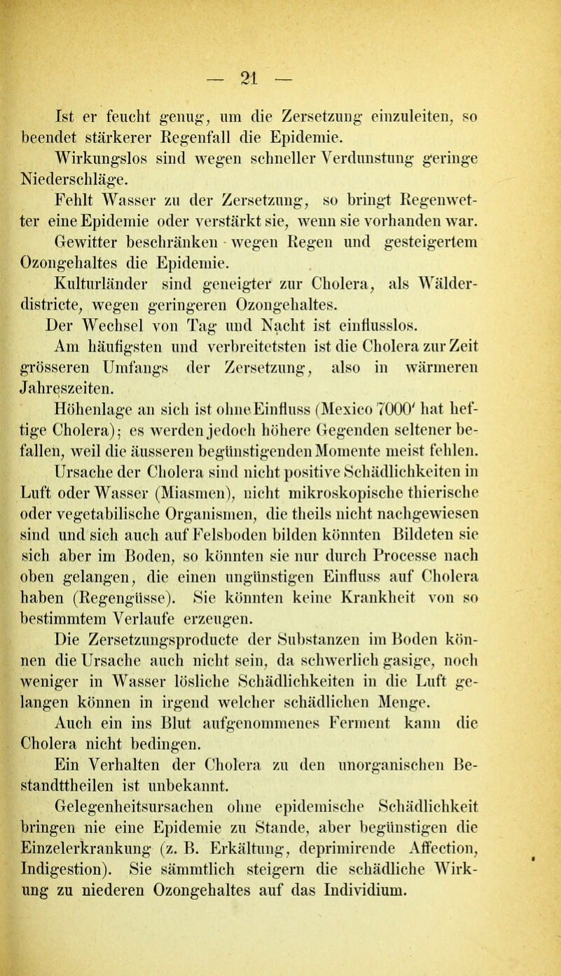 Ist er feucht genug-, um die Zersetzung einzuleiten, so beendet stärkerer Regenfall die Epidemie. Wirkungslos sind wegen schneller Verdunstung geringe Niederschläge. Fehlt Wasser zu der Zersetzung, so bringt Regenwet- ter eine Epidemie oder verstärkt sie, wenn sie vorhanden war. Gewitter beschränken • wegen Regen und gesteigertem Ozongehaltes die Epidemie. Kulturländer sind geneigter zur Cholera, als Wälder- districte, wegen geringeren Ozongehaltes. Der Wechsel von Tag und Nacht ist einflusslos. Am häufigsten und verbreitetsten ist die Cholera zur Zeit grösseren Umfangs der Zersetzung, also in wärmeren Jahreszeiten. Höhenlage an sich ist olmeEinfluss (Mexico 7000' hat hef- tige Cholera); es werden jedoch höhere Gegenden seltener be- fallen, weil die äusseren begünstigenden Momente meist fehlen. Ursache der Cholera sind nicht positive Schädlichkeiten in Luft oder Wasser (Miasmen), nicht mikroskopische thierische oder vegetabilische Organismen, die theils nicht nachgewiesen sind und sich auch auf Felsboden bilden könnten Bildeten sie sich aber im Boden, so könnten sie nur durch Processe nach oben gelangen, die einen ungünstigen Einfluss auf Cholera haben (Regengüsse). Sie könnten keine Krankheit von so bestimmtem Verlaufe erzeugen. Die Zersetzungsproducte der Substanzen im Boden kön- nen die Ursache auch nicht sein, da schwerlich gasige, noch weniger in Wasser lösliche Schädlichkeiten in die Luft ge- langen können in irgend welcher schädlichen Menge. Auch ein ins Blut aufgenommenes Ferment kann die Cholera nicht bedingen. Ein Verhalten der Cholera zu den unorganischen Be- standttheilen ist unbekannt. Gelegenheitsursachen ohne epidemische Schädlichkeit bringen nie eine Epidemie zu Stande, aber begünstigen die Einzelerkrankung (z. B. Erkältung, deprimirende Affection, Indigestion). Sie sämmtlich steigern die schädliche Wirk- ung zu niederen Ozongehaltes auf das Individium.