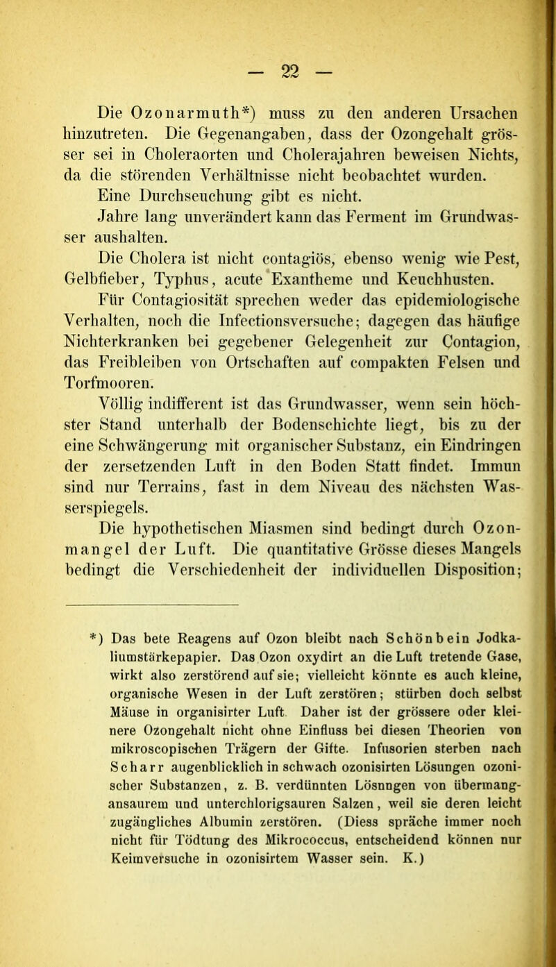 Die Ozonarmuth*) muss zu den anderen Ursachen hinzutreten. Die Gegenangaben, dass der Ozongehalt grös- ser sei in Choleraorten und Cholerajahren beweisen Nichts, da die störenden Verhältnisse nicht beobachtet wurden. Eine Durchseuchung gibt es nicht. Jahre lang unverändert kann das Ferment im Grundwas- ser aushalten. Die Cholera ist nicht contagiös, ebenso wenig wie Pest, Gelbfieber, Typhus, acute Exantheme und Keuchhusten. Für Contagiosität sprechen weder das epidemiologische Verhalten, noch die Infectionsversuche; dagegen das häufige Nichterkranken bei gegebener Gelegenheit zur Contagion, das Freibleiben von Ortschaften auf compakten Felsen und Torfmooren. Völlig indifferent ist das Grundwasser, wenn sein höch- ster Stand unterhalb der Bodenschichte liegt, bis zu der eine Schwängerung mit organischer Substanz, ein Eindringen der zersetzenden Luft in den Boden Statt findet. Immun sind nur Terrains, fast in dem Niveau des nächsten Was- serspiegels. Die hypothetischen Miasmen sind bedingt durch Ozon- mangel der Luft. Die quantitative Grösse dieses Mangels bedingt die Verschiedenheit der individuellen Disposition; *) Das bete Reagens auf Ozon bleibt nach Schönbein Jodka- liumstärkepapier. Das Ozon oxydirt an die Luft tretende Gase, wirkt also zerstörend auf sie; vielleicht könnte es auch kleine, organische Wesen in der Luft zerstören; stürben doch selbst Mäuse in organisirter Luft. Daher ist der grössere oder klei- nere Ozongehalt nicht ohne Einfluss bei diesen Theorien von mikroscopischen Trägern der Gifte. Infusorien sterben nach Scharr augenblicklich in schwach ozonisirten Lösungen ozoni- scher Substanzen, z. B. verdünnten Lösnngen von übermang- ansaurem und unterchlorigsauren Salzen, weil sie deren leicht zugängliches Albumin zerstören. (Diess spräche immer noch nicht für Tödtung des Mikrococcus, entscheidend können nur Keimversuche in ozonisirtem Wasser sein. K.)