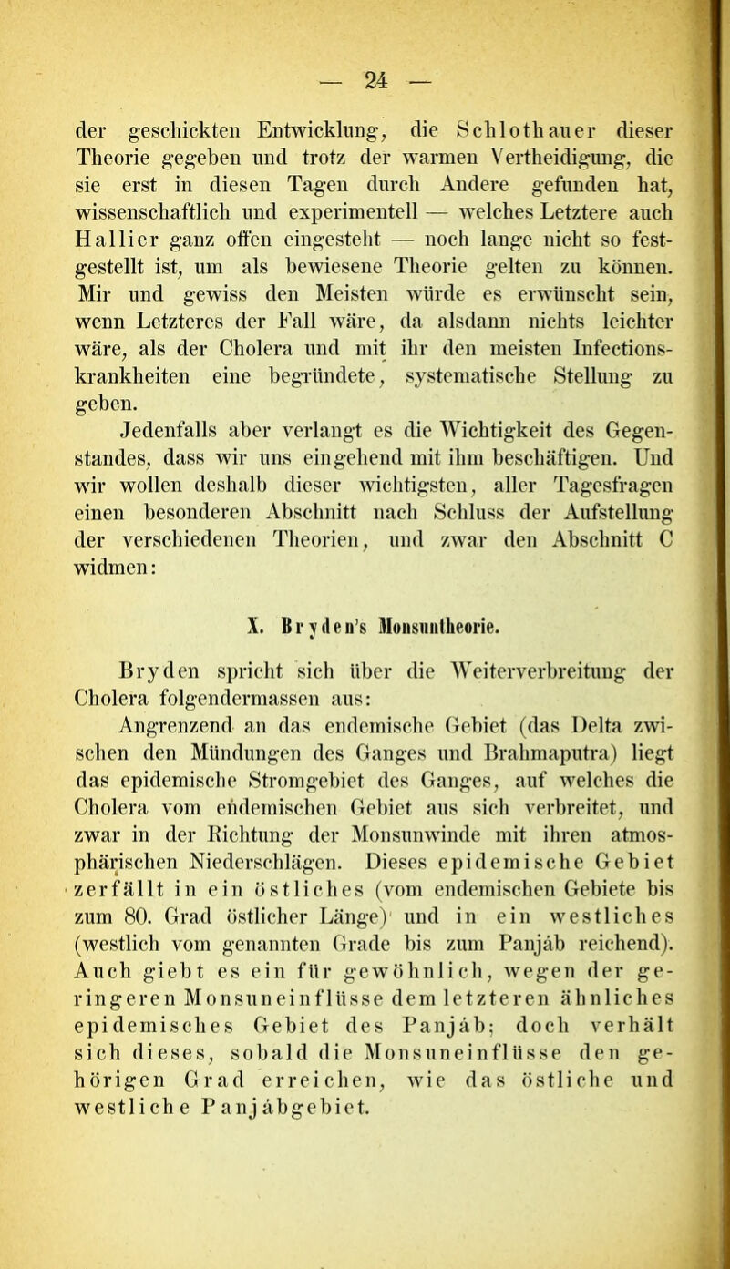 der geschickten Entwicklung, die Schlothauer dieser Theorie gegeben und trotz der warmen Verteidigung, die sie erst in diesen Tagen durch Andere gefunden hat, wissenschaftlich und experimentell — welches Letztere auch Hallier ganz offen eingestellt — noch lange nicht so fest- gestellt ist, um als bewiesene Theorie gelten zu können. Mir und gewiss den Meisten würde es erwünscht sein, wenn Letzteres der Fall wäre, da alsdann nichts leichter wäre, als der Cholera und mit ihr den meisten Infections- krankheiten eine begründete, systematische Stellung zu geben. Jedenfalls aber verlangt es die Wichtigkeit des Gegen- standes, dass wir uns eingehend mit ihm beschäftigen. Und wir wollen deshalb dieser wichtigsten, aller Tagesfragen einen besonderen Abschnitt nach Schluss der Aufstellung der verschiedenen Theorien, und zwar den Abschnitt C widmen: X. Bryden’s Monsimikeorie. Bryden spricht sich über die Weiterverbreitung der Cholera folgendermassen aus: Angrenzend an das endemische Gebiet (das Delta zwi- schen den Mündungen des Ganges und Brahmaputra) liegt das epidemische Stromgebiet des Ganges, auf welches die Cholera vom endemischen Gebiet aus sich verbreitet, und zwar in der Eichtling der Monsunwinde mit ihren atmos- phärischen Niederschlägen. Dieses epidemische Gebiet zerfällt in ein östliches (vom endemischen Gebiete bis zum 80. Grad östlicher Länge)1 und in ein westliches (westlich vom genannten Grade bis zum Panjäb reichend). Auch giebt es ein für gewöhnlich, wegen der ge- ringeren Monsuneinflüsse dem letzteren ähnliches epidemisches Gebiet des Panjäb; doch verhält sich dieses, sobald die Monsuneinflüsse den ge- hörigen Grad erreichen, wie das östliche und westliche P anj äbgebiet.