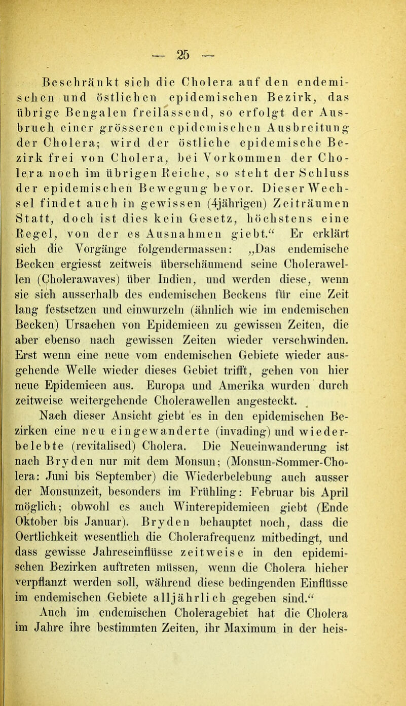 Beschränkt sich die Cholera auf den endemi- schen und östlichen epidemischen Bezirk, das übrige Bengalen freilassend, so erfolgt der Aus- bruch einer grösseren epidemischen Ausbreitung der Cholera; wird der östliche epidemische Be- zirk frei von Cholera, bei Vorkommen der Cho- lera noch im übrigen Reiche, so steht der Schluss der epidemischen Bewegung bevor. Dieser Wech- sel findet auch in gewissen (4jährigen) Zeiträumen Statt, doch ist dies kein Gesetz, höchstens eine Regel, von der es Ausnahmen giebt.“ Er erklärt sich die Vorgänge folgendermassen: „Das endemische Becken ergiesst zeitweis überschäumend seine Cholerawel- len (Cholerawaves) über Indien, und werden diese, wenn sie sich ausserhalb des endemischen Beckens für eine Zeit lang festsetzen und einwurzeln (ähnlich wie im endemischen Becken) Ursachen von Epidemieen zu gewissen Zeiten, die aber ebenso nach gewissen Zeiten wieder verschwinden. Erst wenn eine neue vom endemischen Gebiete wieder aus- gehende Welle wieder dieses Gebiet trifft, gehen von hier neue Epidemieen aus. Europa und Amerika wurden durch zeitweise weitergehende Cholerawellen angesteckt. Nach dieser Ansicht giebt es in den epidemischen Be- zirken eine neu ein gewanderte (invading) und w i e d e r- belebte (revitalised) Cholera. Die Neueinwanderung ist nach Bryden nur mit dem Monsun; (Monsun-Sommer-Cho- lera: Juni bis September) die Wiederbelebung auch ausser der Monsunzeit, besonders im Frühling: Februar bis April möglich; obwohl es auch Winterepidemieen giebt (Ende Oktober bis Januar). Bryden behauptet noch, dass die Oertlichkeit wesentlich die Cholerafrequenz mitbedingt, und dass gewisse Jahreseinflüsse zeitweise in den epidemi- schen Bezirken auftreten müssen, wenn die Cholera hieher verpflanzt werden soll, während diese bedingenden Einflüsse im endemischen Gebiete alljährlich gegeben sind.“ Auch im endemischen Choleragebiet hat die Cholera im Jahre ihre bestimmten Zeiten, ihr Maximum in der heis-