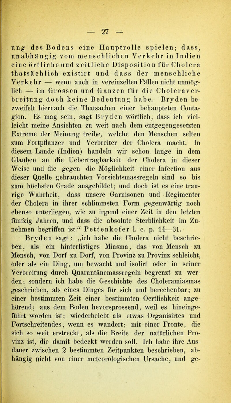 ung des Bodens eine Hauptrolle spielen; dass, unabhängig vom menschlichen Verkehr in Indien eine örtliche und zeitliche Disposition für Cholera thatsächlich existirt und dass der menschliche Verkehr — wenn auch in vereinzelten Fällen nicht unmög- lich — im Grossen und Ganzen für die Choleraver- breitung doch keine Bedeutung habe. Bryden be- zweifelt hiernach die Thatsaclien einer behaupteten Conta- gion. Es mag sein, sagt Bryden wörtlich, dass ich viel- leicht meine Ansichten zu weit nach dem entgegengesetzten Extreme der Meinung treibe, welche den Menschen selten zum Fortpflanzer und Verbreiter der Cholera macht. In diesem Lande (Indien) handeln wir schon lange in dem Glauben an die Uebertragbarkeit der Cholera in dieser Weise und die gegen die Möglichkeit einer Infection aus dieser Quelle gebrauchten Vorsichtsmassregeln sind so bis zum höchsten Grade ausgebildet; und doch ist es eine trau- rige Wahrheit, dass unsere Garnisonen und Regimenter der Cholera in ihrer schlimmsten Form gegenwärtig noch ebenso unterliegen, wie zu irgend einer Zeit in den letzten fünfzig Jahren, und dass die absolute Sterblichkeit im Zu- nehmen begriffen ist.“ Pettenkofer 1. c. p. 14—31. Bryden sagt: „ich habe die Cholera nicht beschrie- ben, als ein hinterlistiges Miasma, das von Mensch zu Mensch, von Dorf zu Dorf, von Provinz zu Provinz schleicht, oder als ein Ding, um bewacht und isolirt oder in seiner Verbreitung durch Quarantänem assregeln begrenzt zu wer- den; sondern ich habe die Geschichte des Choleramiasmas geschrieben, als eines Dinges für sich und berechenbar; zu einer bestimmten Zeit einer bestimmten Oertlichkeit ange- hörend; aus dem Boden hevorsprossend, weil es hineinge- führt worden ist; wiederbelebt als etwas Organisirtes und Fortschreitendes, wenn es wandert; mit einer Fronte, die sich so weit erstreckt, als die Breite der natürlichen Pro- vinz ist, die damit bedeckt werden soll. Ich habe ihre Aus- dauer zwischen 2 bestimmten Zeitpunkten beschrieben, ab- hängig nicht von einer meteorologischen Ursache, und ge-