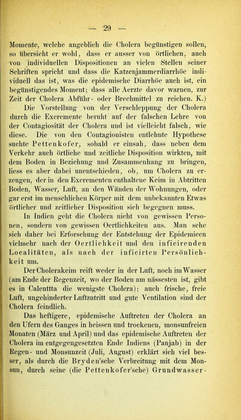 Momente, welche angeblich die Cholera begünstigen sollen, so übersieht er wohl, dass er ausser von örtlichen, auch von individuellen Dispositionen an vielen Stellen seiner Schriften spricht und dass die Katzenjammerdiarrhöe indi- viduell das ist, was die epidemische Diarrhöe auch ist, ein begünstigendes Moment; dass alleAerzte davor warnen, zur Zeit der Cholera Abführ- oder Brechmittel zu reichen. K.) Die Vorstellung von der Verschleppung der Cholera durch die Excremente beruht auf der falschen Lehre von der Contagiosität der Cholera und ist vielleicht falsch, wie diese. Die von den Contagionisten entlehnte Hypothese suchte Pettenkofer, sobald er einsah, dass neben dem Verkehr auch örtliche und zeitliche Disposition wirkten, mit dem Boden in Beziehung und Zusammenhang zu bringen, liess es aber dabei unentschieden, ob, um Cholera zu er- zeugen, der in den Excrementen enthaltene Keim in Abtritten Boden, Wasser, Luft, an den Wänden der Wohnungen, oder gar erst im menschlichen Körper mit dem unbekannten Etwas örtlicher und zeitlicher Disposition sich begegnen muss. In Indien gellt die Cholera nicht von gewissen Perso- nen, sondern von gewissen Oertlichkeiten aus. Man sehe sich daher bei Erforschung der Entstehung der Epidemieen vielmehr nach der Oertlichkeit und den inficirenden Localitäten, als nach der inficirten Persönlich- keit um. Der Cholerakeim reift weder in der Luft, noch im Wasser (am Ende der Regenzeit, wo der Boden am nässesten ist, gibt es in Calcuttta die wenigste Cholera); auch frische, freie Luft, ungehinderter Luftzutritt und gute Ventilation sind der Cholera feindlich. Das heftigere, epidemische Auftreten der Cholera an den Ufern des Ganges in heissen und trockenen, monsunfreien Monaten (März und April) und das epidemische Auftreten der Cholera im entgegengesetzten Ende Indiens (Panjab) in der Regen- und Monsunzeit (Juli, August) erklärt sich viel bes- ser, als durch die Bryden’sche Verbreitung mit dem Mon- sun, durch seine (die Pettenkofer’sche) Gr und wasser-