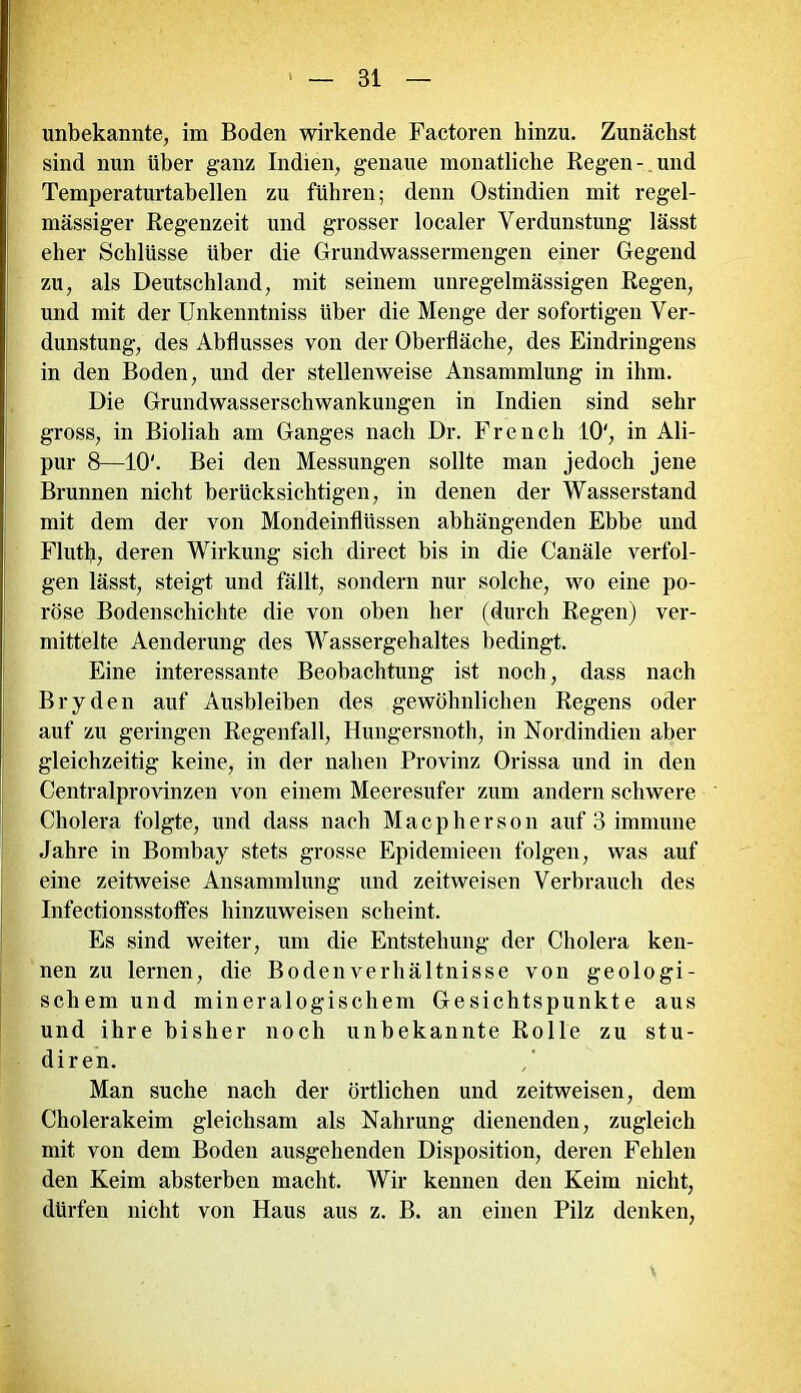 unbekannte, im Boden wirkende Factoren hinzu. Zunächst sind nun über ganz Indien, genaue monatliche Regen- und Temperaturtabellen zu führen; denn Ostindien mit regel- mässiger Regenzeit und grosser localer Verdunstung lässt eher Schlüsse über die Grundwassermengen einer Gegend zu, als Deutschland, mit seinem unregelmässigen Regen, und mit der Unkenntniss Uber die Menge der sofortigen Ver- dunstung, des Abflusses von der Oberfläche, des Eindringens in den Boden, und der stellenweise Ansammlung in ihm. Die Grundwasserschwankungen in Indien sind sehr gross, in Bioliah am Ganges nach Dr. French 10', in Ali- pur 8—10'. Bei den Messungen sollte man jedoch jene Brunnen nicht berücksichtigen, in denen der Wasserstand mit dem der von Mondeinflüssen abhängenden Ebbe und Fluth, deren Wirkung sich direct bis in die Canäle verfol- gen lässt, steigt und fällt, sondern nur solche, wo eine po- röse Bodenschichte die von oben her (durch Regen) ver- mittelte Aenderung des Wassergehaltes bedingt. Eine interessante Beobachtung ist noch, dass nach Bryden auf Ausbleiben des gewöhnlichen Regens oder auf zu geringen Regenfall, Hungersnoth, in Nordindien aber gleichzeitig keine, in der nahen Provinz Orissa und in den Centralprovinzen von einem Meeresufer zum andern schwere Cholera folgte, und dass nach Macpherson auf 3 immune Jahre in Bombay stets grosse Epidemieen folgen, was auf eine zeitweise Ansammlung und zeitweisen Verbrauch des Infectionsstotfes hinzuweisen scheint. Es sind weiter, um die Entstehung der Cholera ken- nen zu lernen, die Bodenverhältnisse von geologi- schem und mineralogischem Gesichtspunkte aus und ihre bisher noch unbekannte Rolle zu stu- diren. Man suche nach der örtlichen und zeitweisen, dem Cholerakeim gleichsam als Nahrung dienenden, zugleich mit von dem Boden ausgehenden Disposition, deren Fehlen den Keim absterben macht. Wir kennen den Keim nicht, dürfen nicht von Haus aus z. B. an einen Pilz denken,