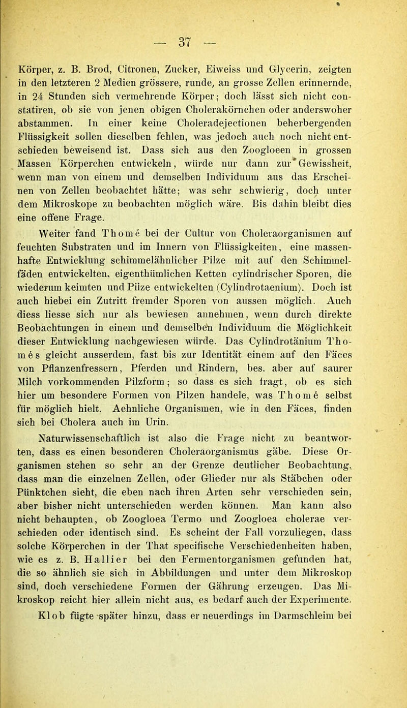 Körper, z. B. Brod, Citronen, Zucker, Eiweiss und Glycerin, zeigten in den letzteren 2 Medien grössere, runde, an grosse Zellen erinnernde, in 24 Stunden sich vermehrende Körper; doch lässt sich nicht con- statiren, ob sie von jenen obigen Cholerakörnchen oder anderswoher abstammen. In einer keine Choleradejectionen beherbergenden Flüssigkeit sollen dieselben fehlen, was jedoch auch noch nicht ent- schieden beweisend ist. Dass sich aus den Zoogloeen in grossen Massen Körperchen entwickeln, würde nur dann zur'Gewissheit, wenn man von einem und demselben Individuum aus das Erschei- nen von Zellen beobachtet hätte; was sehr schwierig, doch unter dem Mikroskope zu beobachten möglich wäre. Bis dnhin bleibt dies eine offene Frage. Weiter fand Thome bei der Cultur von Cholevaorganismen auf feuchten Substraten und im Innern von Flüssigkeiten, eine massen- hafte Entwicklung schimmelähnlicher Pilze mit auf den Schimmel- fäden entwickelten, eigentkümlichen Ketten cylindrischer Sporen, die wiederum keimten und Pilze entwickelten (Cylindrotaenium). Doch ist auch hiebei ein Zutritt fremder Sporen von aussen möglich. Auch diess Hesse sich nur als bewiesen annehmen, wenn durch direkte Beobachtungen in einem und demselben Individuum die Möglichkeit dieser Entwicklung nachgewiesen würde. Das Cylindrotänium Tho- ra e s gleicht ausserdem, fast bis zur Identität einem auf den Fäces von Pflanzenfressern, Pferden und Rindern, bes. aber auf saurer Milch vorkommenden Pilzform ; so dass es sich fragt, ob es sich hier um besondere Formen von Pilzen handele, was Thome selbst für möglich hielt. Aehnliche Organismen, wie in den Fäces, finden sich bei Cholera auch im Urin. Naturwissenschaftlich ist also die Frage nicht zu beantwor- ten, dass es einen besonderen Choleraorganismus gäbe. Diese Or- ganismen stehen so sehr an der Grenze deutlicher Beobachtung, dass man die einzelnen Zellen, oder Glieder nur als Stäbchen oder Pünktchen sieht, die eben nach ihren Arten sehr verschieden sein, aber bisher nicht unterschieden werden können. Man kann also nicht behaupten, ob Zoogloea Termo und Zoogloea cholerae ver- schieden oder identisch sind. Es scheint der Fall vorzuliegen, dass solche Körperchen in der That specifische Verschiedenheiten haben, wie es z. B. Hallier bei den Fermentorganismen gefunden hat, die so ähnlich sie sich in Abbildungen und unter dem Mikroskop sind, doch verschiedene Formen der Gährung erzeugen. Das Mi- kroskop reicht hier allein nicht aus, es bedarf auch der Experimente. Kl ob fügte später hinzu, dass er neuerdings im Darmschleim bei