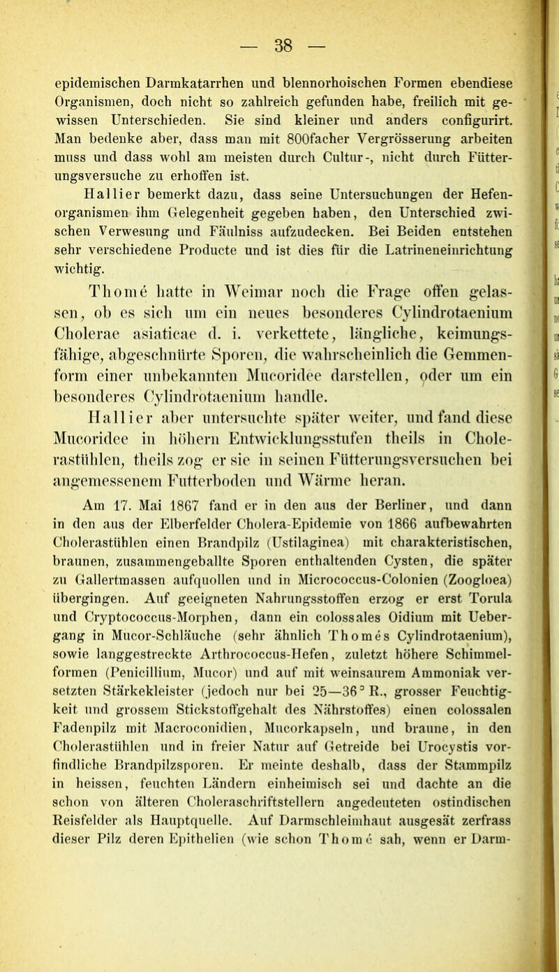 epidemischen Dannkatarrhen und blennorhoischen Formen ebendiese Organismen, doch nicht so zahlreich gefunden habe, freilich mit ge- wissen Unterschieden. Sie sind kleiner und anders configurirt. Man bedenke aber, dass man mit 800facher Vergrösserung arbeiten muss und dass wohl am meisten durch Cultur-, nicht durch Fütter- ungsversuche zu erhoffen ist. Hai Her bemerkt dazu, dass seine Untersuchungen der Hefen- organismen ihm Gelegenheit gegeben haben, den Unterschied zwi- schen Verwesung und Fäulniss aufzudecken. Bei Beiden entstehen sehr verschiedene Producte und ist dies für die Latrineneinrichtung wichtig. Tliome hatte in Weimar noch die Frage offen gelas- sen, ob es sich um ein neues besonderes Cylindrotaenium Cholerae asiaticae d. i. verkettete, längliche, keimungs- fähige, abgeschnürte Sporen, die wahrscheinlich die Gemmen- form einer unbekannten Mucoridee darstellen, oder um ein besonderes Cylindrotaenium handle. Hallier aber untersuchte später weiter, und fand diese Mucoridee in hohem Entwicklungsstufen theils in Chole- rastiilden, theils zog er sie in seinen Fütterungsversuchen bei angemessenem Futterboden und Wärme heran. Am 17. Mai 1867 fand er in den aus der Berliner, und dann in den aus der Elberfelder Cholera-Epidemie von 1866 aufbewahrten Cholerastühlen einen Brandpilz (Ustilaginea) mit charakteristischen, braunen, zusammengeballte Sporen enthaltenden Cysten, die später zn Gallertmassen aufquollen und in Micrococcus-Colonien (Zoogloea) übergingen. Auf geeigneten Nahrungsstoffen erzog er erst Torula und Cryptococcus-Morphen, dann ein colossales Oidium mit Ueber- gang in Mucor-Schläuche (sehr ähnlich Thomes Cylindrotaenium), sowie langgestreckte Arthrococcus-Hefen, zuletzt höhere Schimmel- formen (Penicillium, Mucor) und auf mit weinsaurem Ammoniak ver- setzten Stärkekleister (jedoch nur bei 25—363 R., grosser Feuchtig- keit und grossem Stickstolfgehalt des Nährstoffes) einen colossalen Fadenpilz mit Macroconidien, Mncorkapseln, und braune, in den Cholerastühlen und in freier Natur auf Getreide bei Urocystis vor- findliche Brandpilzsporen. Er meinte deshalb, dass der Stammpilz in heissen, feuchten Ländern einheimisch sei und dachte an die schon von älteren Choleraschriftstellern angedeuteten ostindischen Reisfelder als Hauptquelle. Auf Darmschleimhaut ausgesät zerfrass dieser Pilz deren Epithelien (wie schon Thomc sah, wenn er Darm-