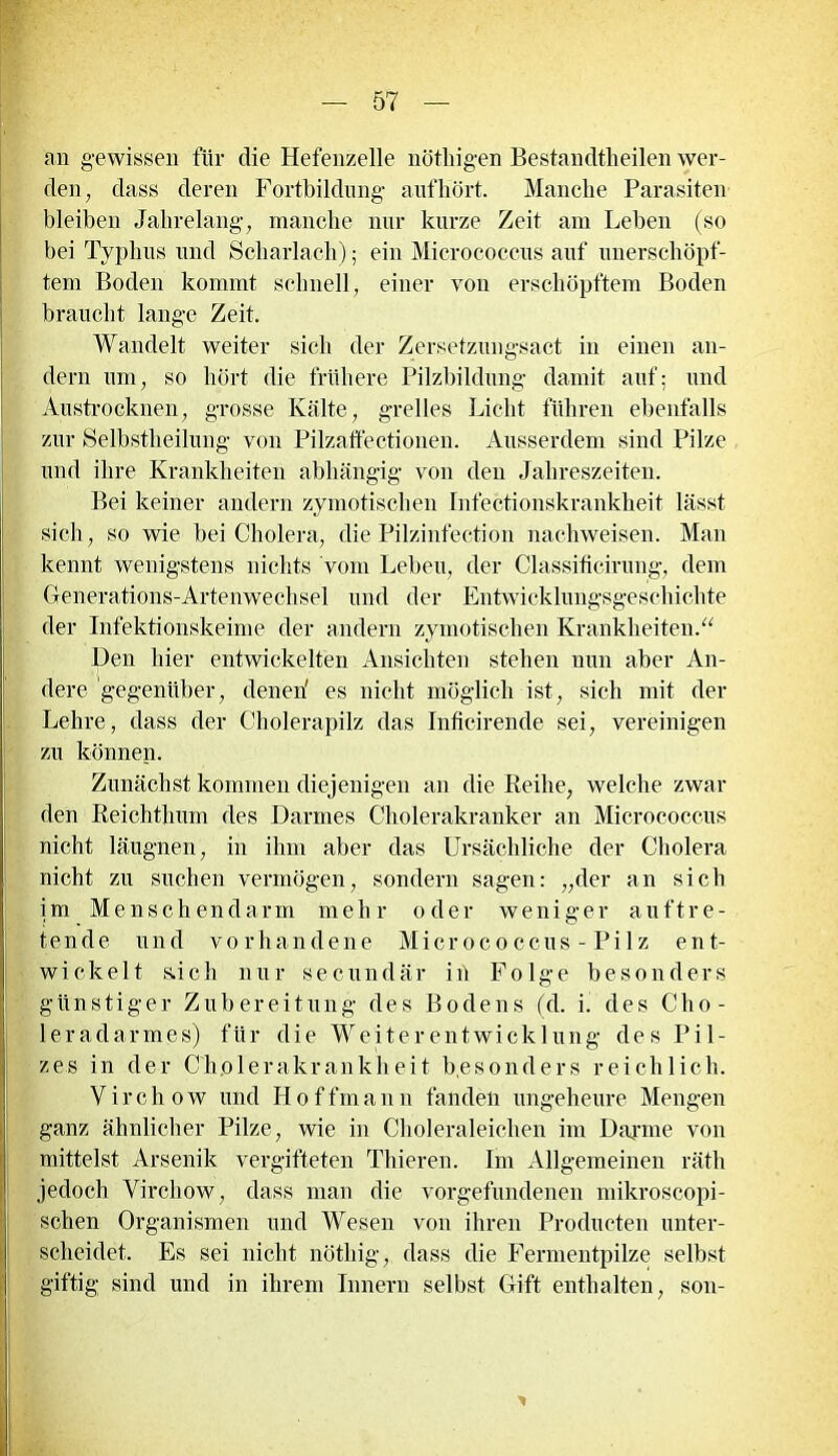 an gewissen für die Hefenzelle nöthigen Bestandtheilen wer- den ; dass deren Fortbildung auf hört. Manche Parasiten bleiben Jahrelang, manche nur kurze Zeit am Leben (so bei Typhus und Scharlach) ; ein Micrococcus auf unerschöpf- tem Boden kommt schnell, einer von erschöpftem Boden braucht lange Zeit. Wandelt weiter sich der Zersetzungsact in einen an- dern um, so hört die frühere Pilzbildung damit auf: und Austrocknen, grosse Kälte, grelles Licht führen ebenfalls zur Selbstheilung von Pilzaffectionen. Ausserdem sind Pilze und ihre Krankheiten abhängig von den Jahreszeiten. Bei keiner andern zymotischen Infectionskranklieit lässt sich, so wie bei Cholera, die Pilzinfection nachweisen. Man kennt wenigstens nichts vom Leben, der Classiticirung, dem Generations-Artenwechsel und der Entwicklungsgeschichte der Infektionskeime der andern zymotischen Krankheiten.“ Den hier entwickelten Ansichten stehen nun aber An- dere gegenüber, denen' es nicht möglich ist, sich mit der Lehre, dass der Cholerapilz das Inficirende sei, vereinigen zu können. Zunächst kommen diejenigen an die Reihe, welche zwar den Reichthum des Darmes Cholerakranker an Micrococcus nicht läugnen, in ihm aber das Ursächliche der Cholera nicht zu suchen vermögen, sondern sagen: „der an sich im Menschendarm mehr oder weniger auftre- tende und vorhandene Micrococcus - Pilz ent- wickelt s.ich nur secundär in Folge besonders günstiger Zubereitung des Bodens (d. i. des Cho- leradarmes) für die Weiterentwicklung des Pil- zes in der Cholerakrankheit besonders reichlich. Virchow und IJoffmann fanden ungeheure Mengen ganz ähnlicher Pilze, wie in Choleraleichen im Darme von mittelst Arsenik vergifteten Thieren. Im Allgemeinen räth jedoch Yircliow, dass man die Vorgefundenen mikroscopi- schen Organismen und Wesen von ihren Producten unter- scheidet. Es sei nicht nöthig, dass die Fermentpilze selbst giftig sind und in ihrem Innern selbst Gift enthalten, son-