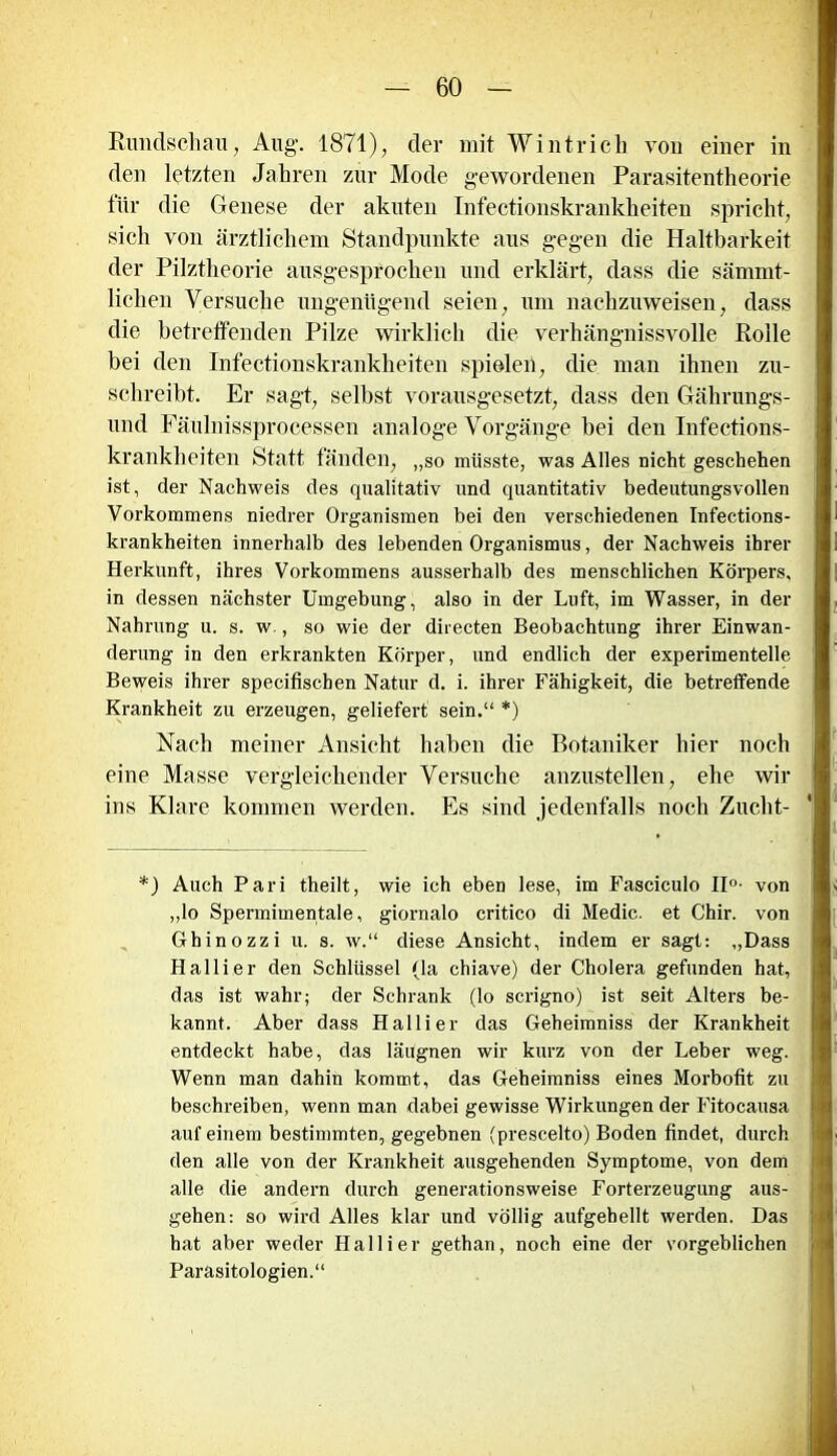 Rundschau, Aug. 1871), der mit Wintrich von einer in den letzten Jahren zur Mode gewordenen Parasitentheorie für die Genese der akuten Infectionskrankheiten spricht, sich von ärztlichem Standpunkte aus gegen die Haltbarkeit der Pilztheorie ausgesprochen und erklärt, dass die sämmt- liclien Versuche ungenügend seien, um nachzuweisen, dass die betreffenden Pilze wirklich die verhängnissvolle Rolle bei den Infectionskrankheiten spielen, die man ihnen zu- schreibt. Er sagt, selbst vorausgesetzt, dass den Gährungs- und Fäulnissprocessen analoge Vorgänge bei den Infections- krankheiten Statt fänden, „so müsste, was Alles nicht geschehen ist, der Nachweis des qualitativ und quantitativ bedeutungsvollen Vorkommens niedrer Organismen bei den verschiedenen Infections- krankheiten innerhalb des lebenden Organismus, der Nachweis ihrer Herkunft, ihres Vorkommens ausserhalb des menschlichen Körpers, in dessen nächster Umgebung, also in der Luft, im Wasser, in der Nahrung u. s. w., so wie der directen Beobachtung ihrer Einwan- derung in den erkrankten Körper, und endlich der experimentelle Beweis ihrer specifiscben Natur d. i. ihrer Fähigkeit, die betreffende Krankheit zu erzeugen, geliefert sein.“ *) Nach meiner Ansicht haben die Botaniker hier noch eine Masse vergleichender Versuche anzustellen, ehe wir ins Klare kommen werden. Es sind jedenfalls noch Zucht- *) Auch Pari theilt, wie ich eben lese, im Fasciculo II°- von „lo Spermimentale, giornalo critico di Medic. et Chir. von Ghinozzi u. s. w.“ diese Ansicht, indem er sagt: „Dass Hallier den Schlüssel (la chiave) der Cholera gefunden hat, das ist wahr; der Schrank (lo scrigno) ist seit Alters be- kannt. Aber dass Hallier das Geheimniss der Krankheit entdeckt habe, das läugnen wir kurz von der Leber weg. Wenn man dahin kommt, das Geheimniss eines Morbofit zu beschreiben, wenn man dabei gewisse Wirkungen der Fitocausa auf einem bestimmten, gegebnen (prescelto) Boden findet, durch den alle von der Krankheit ausgehenden Symptome, von dem alle die andern durch generationsweise Forterzeugung aus- gehen: so wird Alles klar und völlig aufgehellt werden. Das hat aber weder Hallier gethan, noch eine der vorgeblichen Parasitologien.“