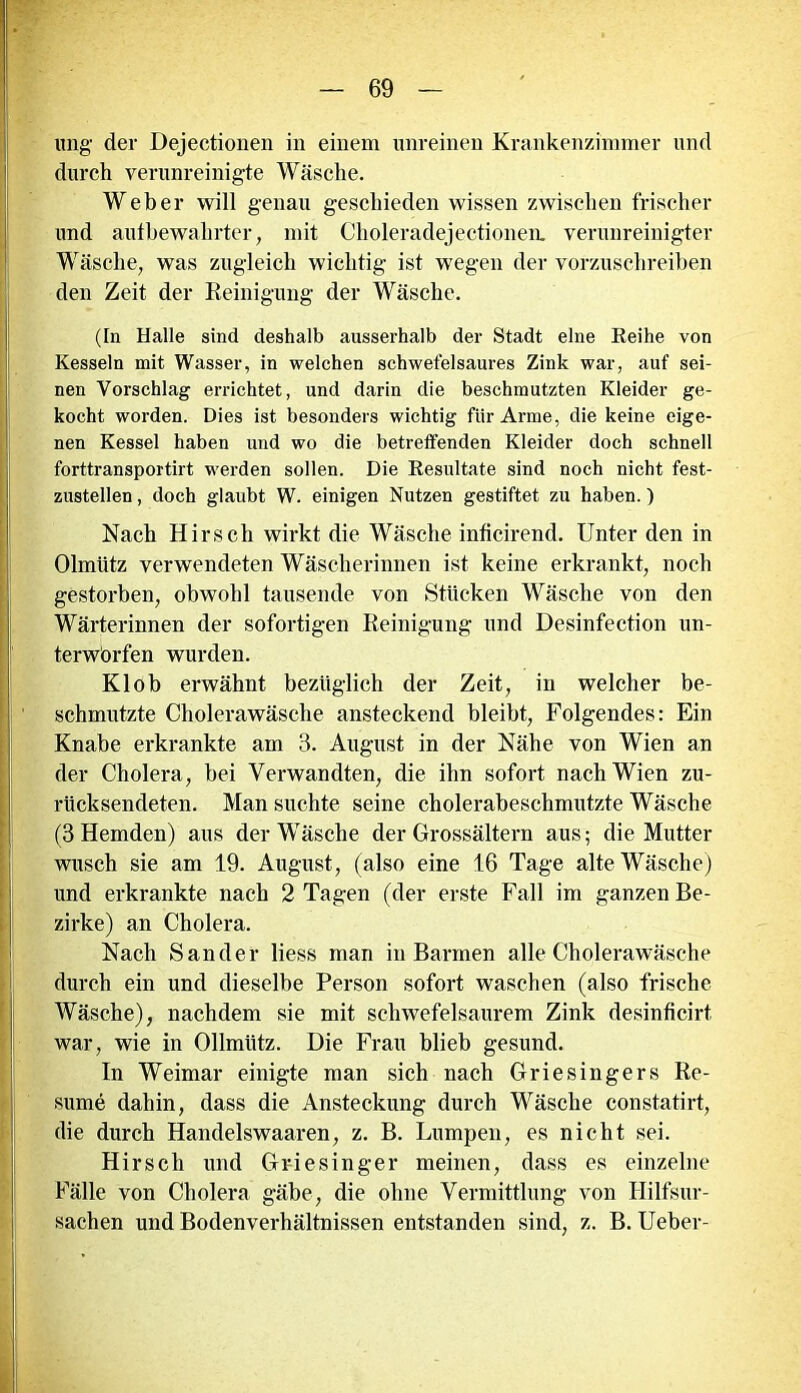 ung der Dejectionen in einem unreinen Krankenzimmer und durch verunreinigte Wäsche. Weber will genau geschieden wissen zwischen frischer und aufbewahrter, mit Choleradejectionen. verunreinigter Wäsche, was zugleich wichtig ist wegen der vorzuschreiben den Zeit der Reinigung der Wäsche. (In Halle sind deshalb ausserhalb der Stadt eine Reihe von Kesseln mit Wasser, in welchen schwefelsaures Zink war, auf sei- nen Vorschlag errichtet, und darin die beschmutzten Kleider ge- kocht worden. Dies ist besonders wichtig für Arme, die keine eige- nen Kessel haben und wo die betreffenden Kleider doch schnell forttransportirt werden sollen. Die Resultate sind noch nicht fest- zustellen , doch glaubt W. einigen Nutzen gestiftet zu haben.) Nach Hirsch wirkt die Wäsche inficirend. Unter den in Olmütz verwendeten Wäscherinnen ist keine erkrankt, noch gestorben, obwohl tausende von Stücken Wäsche von den Wärterinnen der sofortigen Reinigung und Desinfection un- terwbrfen wurden. Kl ob erwähnt bezüglich der Zeit, in welcher be- schmutzte Cholerawäsche ansteckend bleibt, Folgendes: Ein Knabe erkrankte am 3. August in der Nähe von Wien an der Cholera, bei Verwandten, die ihn sofort nach Wien zu- rücksendeten. Man suchte seine cholerabeschmutzte Wäsche (3 Hemden) aus der Wäsche der Grossältern aus; die Mutter wusch sie am 19. August, (also eine 16 Tage alte Wäsche) und erkrankte nach 2 Tagen (der erste Fall im ganzen Be- zirke) an Cholera. Nach Sander liess man in Barmen alle Cholerawäsche durch ein und dieselbe Person sofort waschen (also frische Wäsche), nachdem sie mit schwefelsaurem Zink desinficirt. war, wie in Ollmütz. Die Frau blieb gesund. In Weimar einigte man sich nach Griesingers Re- sume dahin, dass die Ansteckung durch Wäsche constatirt, die durch Handelswaaren, z. B. Lumpen, es nicht sei. Hirsch und Griesinger meinen, dass es einzelne Fälle von Cholera gäbe, die ohne Vermittlung von Hilfsur- sachen und Bodenverhältnissen entstanden sind, z. B. Ueber-