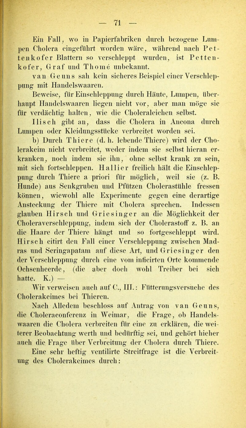 Ein Fall, wo in Papierfabriken durch bezogene Lum- pen Cholera eingeführt worden wäre, während nach Pet- tenkofer Blattern so verschleppt wurden, ist Petten- kofer, Graf und Thoine unbekannt. van Ge uns sah kein sicheres Beispiel einer Verschlep- pung mit Handelswaaren. Beweise, für Einschleppung durch Häute, Lumpen, über- haupt Handelswaaren liegen nicht vor, aber man möge sie für verdächtig halten, wie die Choleraleichen selbst. Ilisch gibt an, dass die Cholera in Ancona durch Lumpen oder Kleidungsstücke verbreitet worden sei. b) Durch Tliiere (d. h. lebende Thiere) wird der Cho- lerakeim nicht verbreitet, weder indem sie selbst hieran er- kranken, noch indem sie ihn, ohne selbst krank zu sein, mit sich fortschleppen. Hallier freilich hält die Einschlep- pung durch Thiere a priori für möglich, weil sie (z. B. Hunde) aus Senkgruben und Pfützen Cholerastühle fressen können, wiewohl alle Experimente gegen eine derartige Ansteckung der Thiere mit Cholera sprechen. Indessen glauben Hirsch und Griesinger an die Möglichkeit der Choleraverschleppung, indem sich der Cholerastoff z. B. an die Haare der Thiere hängt und so fortgeschleppt wird. Hirsch citirt den Fall einer Verschleppung zwischen Mad- ras und Seringapatam auf diese Art, und Griesinger den der Verschleppung durch eine vom inticirten Orte kommende Ochsenheerde, (die aber doch wohl Treiber bei sich hatte. K.) — Wir verweisen auch auf C., IIT.: Fütterungsversuche des Cholerakeimes bei Thieren. Nach Alledem beschloss auf Antrag von van Ge uns, die Choleraconferenz in Weimar, die Frage, ob Handels- waaren die Cholera verbreiten für eine zu erklären, die wei- terer Beobachtung werth und bedürftig sei, und gehört hieb er auch die Frage über Verbreitung der Cholera durch Thiere. Eine sehr heftig ventilirte Streitfrage ist die Verbreit- ung des Cholerakeimes durch: