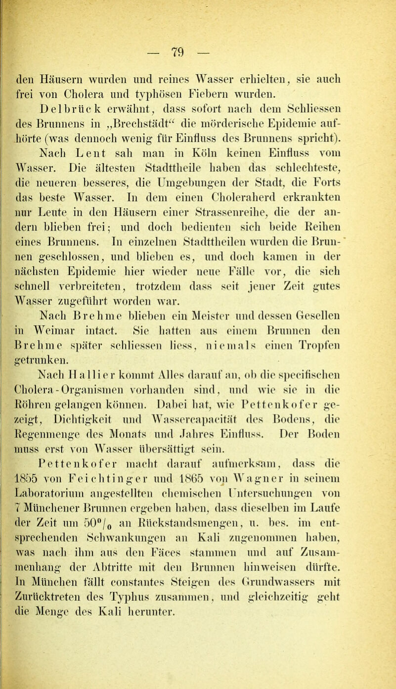 den Häusern wurden und reines Wasser erhielten, sie auch frei von Cholera und typhösen Fiebern wurden. Delbrück erwähnt, dass sofort nach dem Schliessen des Brunnens in „Brechstädt“ die mörderische Epidemie auf- hörte (was dennoch wenig für Einfluss des Brunnens spricht). Nach Lent sah man in Köln keinen Einfluss vom Wasser. Die ältesten Stadttheile haben das schlechteste, die neueren besseres, die Umgebungen der Stadt, die Forts das beste Wasser. In dem einen Choleraherd erkrankten nur Leute in den Häusern einer Strassenreike, die der an- dern blieben frei; und doch bedienten sich beide Reihen eines Brunnens. In einzelnen Stadttheilen wurden die Brun- nen geschlossen, und blieben es, und doch kamen in der nächsten Epidemie hier wieder neue Fälle vor, die sich schnell verbreiteten, trotzdem dass seit jener Zeit gutes Wasser zugeführt worden war. Nach Br eh me blieben ein Meister und dessen Gesellen in Weimar intact. Sie hatten aus einem Brunnen den Brehme später schliessen Hess, niemals einen Tropfen getrunken. Nach H a 11 i e r kommt Alles darauf an, ob die specifischen Cholera-Organismen vorhanden sind, und wie sie in die Röhren gelangen können. Dabei hat, wie Pettenkofer ge- zeigt, Dichtigkeit und Wassercapacität des Bodens, die Regenmenge des Monats und Jahres Einfluss. Der Boden muss erst von Wasser übersättigt sein. Pettenkofer macht darauf aufmerksam, dass die 1855 von Feichtinger und 1865 von Wagner in seinem Laboratorium angestellten chemischen Untersuchungen von 7 Münchener Brunnen ergeben haben, dass dieselben im Laufe der Zeit um 50°/o an Rückstandsmengen, u. bes. im ent- sprechenden Schwankungen an Kali zugenommen haben, was nach ihm aus den Fäces stammen und auf Zusam- menhang der Abtritte mit den Brunnen hinweisen dürfte. In München fällt constantes Steigen des Grundwassers mit Zurücktreten des Typhus zusammen, und gleichzeitig geht die Menge des Kali herunter.