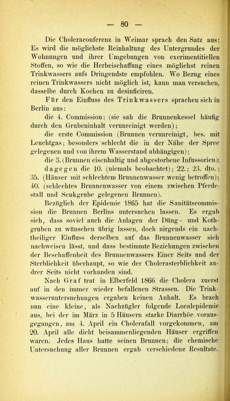 Die Cholera conferenz in Weimar sprach den Satz aus: Es wird die möglichste Reinhaltung des Untergrundes der Wohnungen und ihrer Umgebungen von excrimentitiellen Stoffen, so wie die Herbeischaffung eines möglichst reinen Trinkwassers aufs Dringendste empfohlen. Wo Bezug eines reinen Trinkwassers nicht möglich ist, kann man versuchen, dasselbe durch Kochen zu desinficiren. Für den Einfluss des Trinkwassers sprachen sich in Berlin aus: die 4. Commission; (sie sah die Brunnenkessel häufig durch den Grubeninhalt verunreinigt werden); die erste Commission (Brunnen verunreinigt, bes. mit Leuchtgas; besonders schlecht die in der Nähe der Spree gelegenen und von ihrem Wasserstand abhängigen); die 3. (Brunnen eisenhaltig und abgestorbene Infussorien); dagegen die 10. (niemals beobachtet); 22.; 23. dto.; 35. (Häuser mit schlechtem Brunnenwasser wenig betroffen); 40. (schlechtes Brunnenwasser von einem zwischen Pferde- stall und Senkgrube gelegenen Brunnen). Bezüglich der Epidemie 1865 hat die Sanitätscommis- sion die Brunnen Berlins untersuchen lassen. Es ergab sich, dass soviel auch die Anlagen der Düng- und Kotli- gruben zu wünschen übrig lassen, doch nirgends ein nach- theiliger Einfluss derselben auf das Brunnenwasser sich nachwcisen lässt, und dass bestimmte Beziehungen zwischen der Beschaffenheit des Brunnenwassers Einer Seits und der Sterblichkeit überhaupt, so wie der Cholerasterblichkeit an- drer Seits nicht vorhanden sind. Nach Graf trat in Elberfeld 1866 die Cholera zuerst auf in den immer wieder befallenen Strassen. Die Trink- wasseruntersuchungen ergaben keinen Anhalt. Es brach nun eine kleine, als Nachzügler folgende Localepidemie aus, bei der im März in 5 Häusern starke Diarrhöe voraus- gegangen, am 4. April ein Cholerafall vorgekommen, am 20. April alle dicht beisammenliegenden Häuser ergriffen waren. Jedes Haus hatte seinen Brunnen; die chemische Untersuchung aller Brunnen ergab verschiedene Resultate.