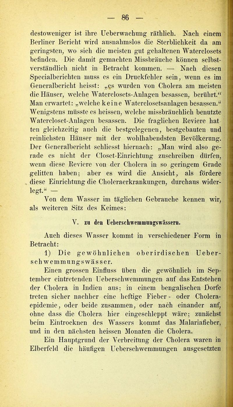 desto weniger ist ihre Ueberwactrang räthlich. Nach einem Berliner Bericht wird ausnahmslos die Sterblichkeit da am geringsten, wo sich die meisten gut gehaltenen Waterclosets befinden. Die damit gemachten Missbrauche können selbst- verständlich nicht in Betracht kommen. — Nach diesen Specialberichten muss es ein Druckfehler sein, wenn es im Generalbericht heisst: „es wurden von Cholera am meisten die Häuser, welche Waterclosets-Anlagen besassen, berührt.“ Man erwartet: „welche keine Waterclosetsanlagen besassen.“ Wenigstens müsste es heissen, welche missbräuchlich benutzte Watercloset-Anlagen besassen. Die fraglichen Reviere hat ten gleichzeitig auch die bestgelegenen, bestgebauten und reinlichsten Häuser mit der wohlhabendsten Bevölkerung, j Der Generalbericht schliesst hiernach: „Man wird also ge- rade es nicht der Closet-Einrichtung zuschreiben dürfen, wenn diese Reviere von der Cholera in so geringem Grade gelitten haben; aber es wird die Ansicht, als fördere diese Einrichtung die Choleraerkrankungen, durchaus wider- legt.“ — Von dem Wasser im täglichen Gebrauche kennen wir, als weiteren Sitz des Keimes: V. zu den Ueberscliwennuungswässern. Auch dieses Wasser kommt in verschiedener Form in Betracht: 1) Die gewöhnlichen oberirdischen Ueber- schwemmungs wässer. Einen grossen Einfluss üben die gewöhnlich im Sep- tember eintretenden Ueberschwemmungen auf das Entstehen der Cholera in Indien aus; in einem bengalischen Dorfe ; treten sicher nachher eine heftige Fieber - oder Cholera- epidemie, oder beide zusammen, oder nach einander auf, ohne dass die Cholera hier eingeschleppt wäre; zunächst beim Eintrocknen des Wassers kommt das Malariafieber, und in den nächsten heissen Monaten die Cholera. Ein Hauptgrund der Verbreitung der Cholera waren in Elberfeld die häufigen Ueberschwemmungen ausgesetzten