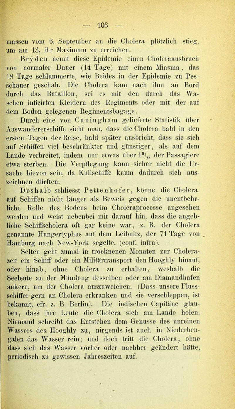 massen vom 6. September an die Cholera plötzlich stieg, lim am 13. ihr Maximum zu erreichen. Bryden nennt diese Epidemie einen Choleraausbruch von normaler Dauer (14 Tage) mit einem Miasma, das 18 Tage schlummerte, wie Beides in der Epidemie zu Pes- schauer geschah. Die Cholera kam nach ihm an Bord durch das Bataillon, sei es mit den durch düs Wa- schen inficirten Kleidern des Regiments oder mit der auf dem Boden gelegenen Regimentsbagage. Durch eine von Cuningham gelieferte Statistik über Auswandererschiffe sieht man, dass die Cholera bald in den ersten Tagen der Reise, bald später ausbricht, dass sie sich auf Schiffen viel beschränkter und günstiger, als auf dem Lande verbreitet, indem nur etwas über 1 °/0 der Passagiere etwa sterben. Die Verpflegung kann sicher nicht die Ur- sache hievon sein, da Kulischiffe kaum dadurch sich aus- zeichnen dürften. Deshalb scliliesst Pettenkofer, könne die Cholera auf Schiffen nicht länger als Beweis gegen die unentbehr- liche Rolle des Bodens beim Choleraprocesse angesehen werden und weist nebenbei mit darauf hin, dass die angeb- liche Schiffscholera oft gar keine war, z. B. der Cholera genannte Hungertyphus auf dem Leibnitz, der 71 Tage von _ Hamburg nach New-York segelte, (conf. inf'ra). Selten geht zumal in trocknenen Monaten zur Cholera- zeit ein Schiff oder ein Militärtransport den Hooghly hinauf, oder hinab, ohne Cholera zu erhalten, weshalb die Seeleute an der Mündung desselben oder am Diamandhafen ankern, um der Cholera auszuweichen. (Dass unsere Fluss- schiffer gern an Cholera erkranken und sie verschleppen, ist bekannt, cfr. z. B. Berlin). Die indischen Capitäne glau- ben, dass ihre Leute die Cholera sich am Lande holen. Niemand schreibt das Entstehen dem Genüsse des unreinen Wassers des Hooghly zu, nirgends ist auch in Niederben- galen das Wasser rein; und doch tritt die Cholera, ohne dass sich das Wasser vorher oder nachher geändert hätte, periodisch zu gewissen Jahreszeiten auf.