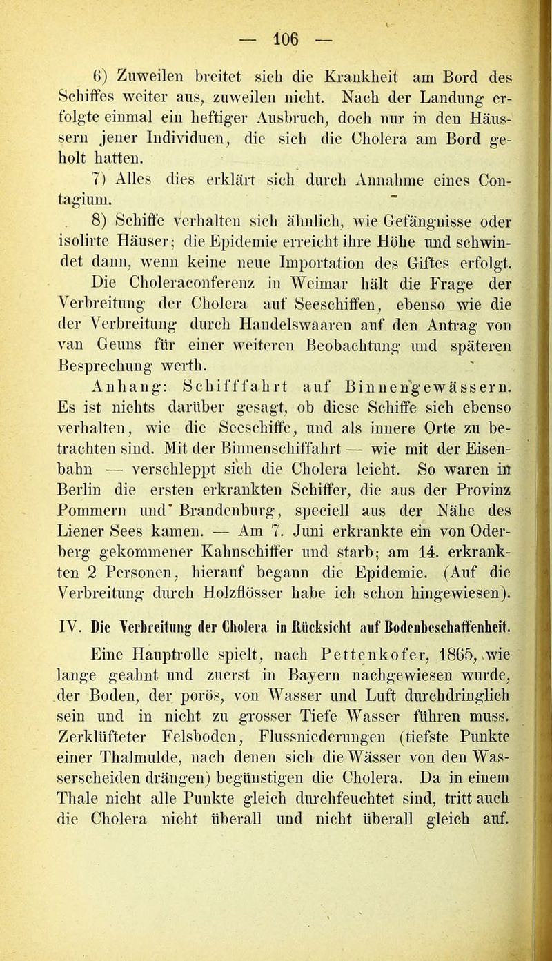 6) Zuweilen breitet sieb die Krankheit am Bord des Schiffes weiter aus, zuweilen nicht. Nach der Landung er- folgte einmal ein heftiger Ausbruch, doch nur in den Häus- sern jener Individuen, die sieh die Cholera am Bord ge- holt hatten. 7) Alles dies erklärt sieh durch Annahme eines Con- tagium. 8) Schiffe verhalten sich ähnlich, wie Gefängnisse oder isolirte Häuser; die Epidemie erreicht ihre Höhe und schwin- det dann, wenn keine neue Importation des Giftes erfolgt. Die Choleraconferenz in Weimar hält die Frage der Verbreitung der Cholera auf Seeschiffen, ebenso wie die der Verbreitung durch Handelswaaren auf den Antrag von van Geuns für einer weiteren Beobachtung und späteren Besprechung werth. Anhang: Schifffahrt auf Binnengewässern. Es ist nichts darüber gesagt, ob diese Schiffe sich ebenso verhalten, wie die Seeschiffe, und als innere Orte zu be- trachten sind. Mit der Binnenschiffahrt — wie mit der Eisen- bahn — verschleppt sich die Cholera leicht. So waren in Berlin die ersten erkrankten Schiffer, die aus der Provinz Pommern und* Brandenburg, speciell aus der Nähe des Diener Sees kamen. — Am 7. Juni erkrankte ein von Oder- berg gekommener Kahnschiffer und starb; am 14. erkrank- ten 2 Personen, hierauf begann die Epidemie. (Auf die Verbreitung durch Holzfiösser habe ich schon hingewiesen). IV. Die Verbreitung der Cholera in Rücksicht auf Bodenheschaffenheit. Eine Hauptrolle spielt, nach Pettenkofer, 1865, *wie lange geahnt und zuerst in Bayern nachgewiesen wurde, der Boden, der porös, von Wasser und Luft durchdringlich sein und in nicht zu grosser Tiefe Wasser führen muss. Zerklüfteter Felsboden, Flussniederungen (tiefste Punkte einer Thalmulde, nach denen sich die Wässer von den Was- serscheiden drängen) begünstigen die Cholera. Da in einem Thale nicht alle Punkte gleich durchfeuchtet sind, tritt auch die Cholera nicht überall und nicht überall gleich auf.