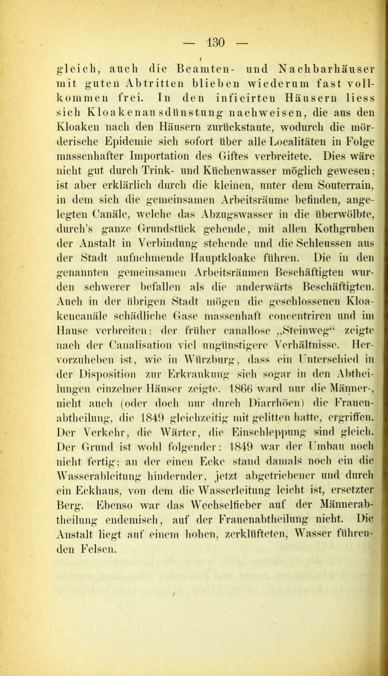gleich, auch die Beamten- und Nachbarhäuser mit guten Abtritten blieben wiederum fast voll- kommen frei. In den inficirten Häusern liess sich Kloakenausdünstung nachweisen, die aus den Kloaken nach den Häusern zurückstaute, wodurch die mör- derische Epidemie sich sofort über alle Localitäten in Folge massenhafter Importation des Giftes verbreitete. Dies wäre nicht gut durch Trink- und Küchenwasser möglich gewesen; ist aber erklärlich durch die kleinen, unter dem Souterrain, in dem sich die gemeinsamen Arbeitsräume befinden, ange- legten Canäle, welche das Abzugswasser in die überwölbte, durch’s ganze Grundstück gehende, mit allen Kothgruben der Anstalt in Verbindung stehende und die Schleussen aus der Stadt aufnehmende Hauptkloake führen. Die in den genannten gemeinsamen Arbeitsräumen Beschäftigten wur- den schwerer befallen als die anderwärts Beschäftigten. Auch in der übrigen Stadt mögen die geschlossenen Kloa- kencanäle schädliche Gase massenhaft concentriren und im Hause verbreiten; der früher canallose „Steinweg“ zeigte nach der Canalisation viel ungünstigere Verhältnisse. Her- vorzuheben ist, wie in Würzburg, dass ein Unterschied in der Disposition zur Erkrankung sich sogar in den Abthei- lungen einzelner Häuser zeigte. 1866 ward nur die Männer-, nicht auch (oder doch nur durch Diarrhöen) die Frauen- abtheilung, die 1849 gleichzeitig mit gelitten hatte, ergriffen. Der Verkehr, die Wärter, die Einschleppung sind gleich. Der Grund ist wohl folgender: 1849 war der Umbau noch nicht fertig; an der einen Ecke stand damals noch ein die Wasserableitung hindernder, jetzt abgetriebener und durch ein Eckhaus, von dem die Wasserleitung leicht ist, ersetzter Berg. Ebenso war das Wechselfieber auf der Männerab- theilung endemisch, auf der Frauenabtheilung nicht. Die Anstalt liegt auf einem hohen, zerklüfteten, Wasser führen- den Felsen. /