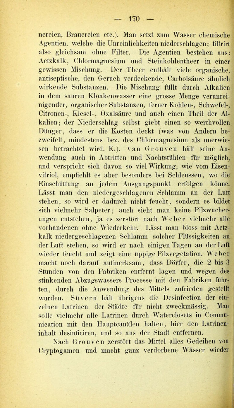 nereien, Brauereien etc.). Man setzt zum Wasser chemische Agentien, welche die Unreinlichkeiten niederschlagen; filtrirt also gleichsam ohne Filter. Die Agentien bestehen aus: Aetzkalk, Chlormagnesium und Steinkohlentheer in einer gewissen Mischung. Der Theer enthält viele organische, antiseptische, den Geruch verdeckende, Carholsäure ähnlich wirkende Substanzen. Die Mischung füllt durch Alkalien in dem sauren Kloakenwasser eine grosse Menge verunrei- nigender, organischer Substanzen, ferner Kohlen-, Schwefel-, Citronen-, Kiesel-, Oxalsäure und auch einen Theil der Al- kalien; der Niederschlag selbst giebt einen so werthvollen Dünger, dass er die Kosten deckt (was von Andern be- zweifelt, mindestens bez. des Chlormagnesium als unerwie- sen betrachtet wird. K.). van Grouven hält seine An- wendung auch in Abtritten und Nachtstühlen für möglich, und verspricht sich davon so viel Wirkung, wie vom Eisen- vitriol, empfiehlt es aber besonders bei Schleussen, wo die Einschüttung an jedem Ausgangspunkt erfolgen könne. Lässt man den niedergeschlagenen Schlamm an der Lutt stehen, so wird er dadurch nicht feucht, sondern es bildet sich vielmehr Salpeter; auch sieht man keine Pilzwucher- ungen entstehen, ja es zerstört nach Weber vielmehr alle vorhandenen ohne Wiederkehr. Lässt man bloss mit Aetz- kalk niedergeschlagenen Schlamm solcher Flüssigkeiten an der Luft stehen, so wird er nach einigen Tagen an der Luft wieder feucht und zeigt eine üppige Pilzvegetation. Weber macht noch darauf aufmerksam, dass Dörfer, die 2 bis 3 Stunden von den Fabriken entfernt lagen und wegen des stinkenden Abzugswassers Processe mit den Fabriken führ- ten, durch die Anwendung des Mittels zufrieden gestellt wurden. Siivern hält übrigens die Desinfection der ein- zelnen Latrinen der Städte für nicht zweckmässig. Man solle vielmehr alle Latrinen durch Waterclosets in Commu- nication mit den Hauptcanälen halten, hier den Latrinen- inhalt desinficiren, und so aus der Stadt entfernen. Nach Grouven zerstört das Mittel alles Gedeihen von Cryptogamen und macht ganz verdorbene Wässer wieder