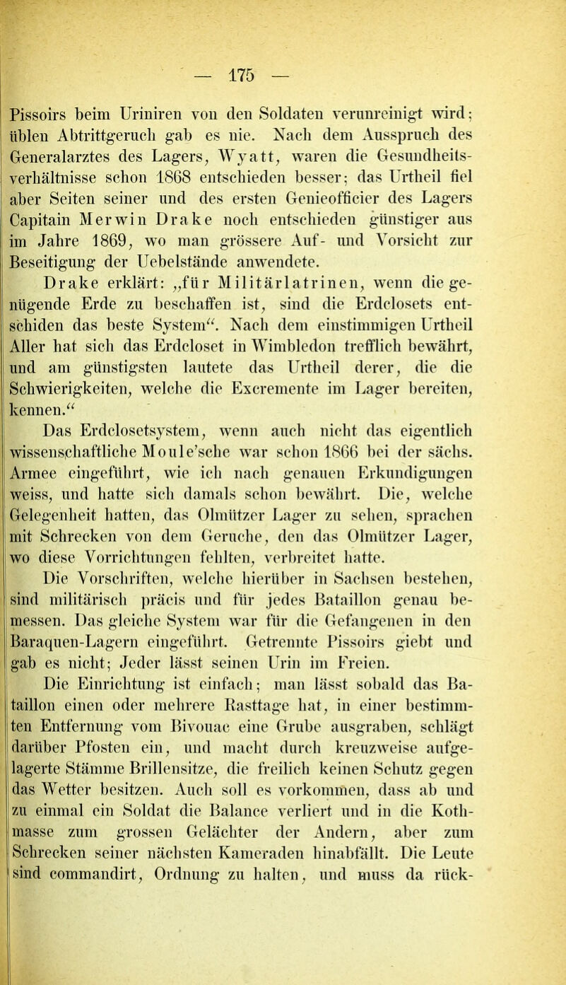 Pissoirs beim Uriniren von den Soldaten verunreinigt wird; üblen Abtrittgerucb gab es nie. Nach dem Ausspruch des Generalarztes des Lagers, Wyatt, waren die Gesundheits- | Verhältnisse schon 1868 entschieden besser; das Urtheil fiel aber Seiten seiner und des ersten Genieofficier des Lagers Capitain Merwin Drake noch entschieden günstiger aus im Jahre 1869, wo man grössere Auf- und Vorsicht zur Beseitigung der Uebelstände anwendete. Drake erklärt: „für Militärlatrinen, wenn die ge- nügende Erde zu beschaffen ist, sind die Erdclosets ent- schiden das beste System“. Nach dem einstimmigen Urtheil Aller hat sich das Erdcloset in Wimbledon trefflich bewährt, und am günstigsten lautete das Urtheil derer, die die Schwierigkeiten, welche die Excremente im Lager bereiten, kennen.“ Das Erdclosetsystem, wenn auch nicht das eigentlich wissenschaftliche Moule’sche war schon 1866 bei der sächs. Armee eingeführt, wie ich nach genauen Erkundigungen weiss, und hatte sich damals schon bewährt. Die, welche Gelegenheit hatten, das Olmützer Lager zu sehen, sprachen mit Schrecken von dem Gerüche, den das Olmützer Lager, wo diese Vorrichtungen fehlten, verbreitet hatte. Die Vorschriften, welche hierüber in Sachsen bestehen, sind militärisch präcis und für jedes Bataillon genau be- messen. Das gleiche System war für die Gefangenen in den Baraquen-Lagern eingeführt. Getrennte Pissoirs giebt und gab es nicht; Jeder lässt seinen Urin im Freien. Die Einrichtung ist einfach; man lässt sobald das Ba- taillon einen oder mehrere Rasttage hat, in einer bestimm- ten Entfernung vom Bivouae eine Grube ausgraben, schlägt darüber Pfosten ein, und macht durch kreuzweise aufge- lagerte Stämme Brillensitze, die freilich keinen Schutz gegen das Wetter besitzen. Auch soll es Vorkommen, dass ab und zu einmal ein Soldat die Balance verliert und in die Kotli- masse zum grossen Gelächter der Andern, aber zum Schrecken seiner nächsten Kameraden hinabfällt. Die Leute sind commandirt, Ordnung zu halten, und muss da rück-