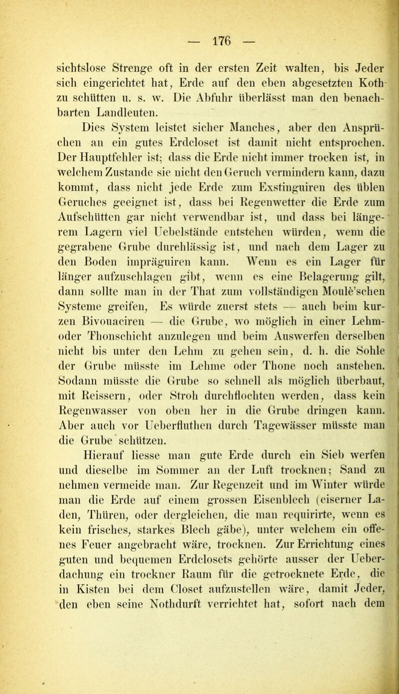 sichtslose Strenge oft in der ersten Zeit walten, bis Jeder sich eingerichtet hat, Erde auf den eben abgesetzten Koth- zu schütten u. s. w. Die Abfuhr überlässt man den benach- barten Landleuten. Dies System leistet sicher Manches, aber den Ansprü- chen an ein gutes Erdcloset ist damit nicht entsprochen. Der Hauptfehler ist; dass die Erde nicht immer trocken ist, in welchem Zustande sie nicht den Geruch vermindern kann, dazu kommt, dass nicht jede Erde zum Exstinguiren des üblen Geruches geeignet ist, dass bei Regenwetter die Erde zum Aufschütten gar nicht verwendbar ist, und dass bei länge- rem Lagern viel Uebelstände entstehen würden, wenn die gegrabene Grube durchlässig ist, und nach dem Lager zu den Boden impräguiren kann. Wenn es ein Lager für länger aufzuschlagen gibt, wenn es eine Belagerung gilt, dann sollte man in der Tliat zum vollständigen Moule’schen Systeme greifen, Es würde zuerst stets — auch beim kur- zen Bivouaciren — die Grube, wo möglich in einer Lehm- oder Thonschicht anzulegen und beim Auswerfen derselben nicht bis unter den Lehm zu gehen sein, d. h. die Sohle der Grube müsste im Lehme oder Thone noch anstehen. Sodann müsste die Grube so schnell als möglich überbaut, mit Reissern, oder Stroh durchflochten werden, dass kein Regenwasser von oben her in die Grube dringen kann. Aber auch vor Ueberfluthen durch Tagewässer müsste man die Grube schützen. Hierauf Hesse man gute Erde durch ein Sieb werfen und dieselbe im Sommer an der Luft trocknen; Sand zu nehmen vermeide man. Zur Regenzeit und im Winter würde man die Erde auf einem grossen Eisenblech (eiserner La- den, Thüren, oder dergleichen, die man requirirte, wenn es kein frisches, starkes Blech gäbe), unter welchem ein offe- nes Feuer angebracht wäre, trocknen. Zur Errichtung eines guten und bequemen Erdclosets gehörte ausser der Ueber- dachung ein troekner Raum für die getrocknete Erde, die in Kisten bei dem Closet aufzustellen wäre, damit Jeder, den eben seine Nothdurft verrichtet hat, sofort nach dem