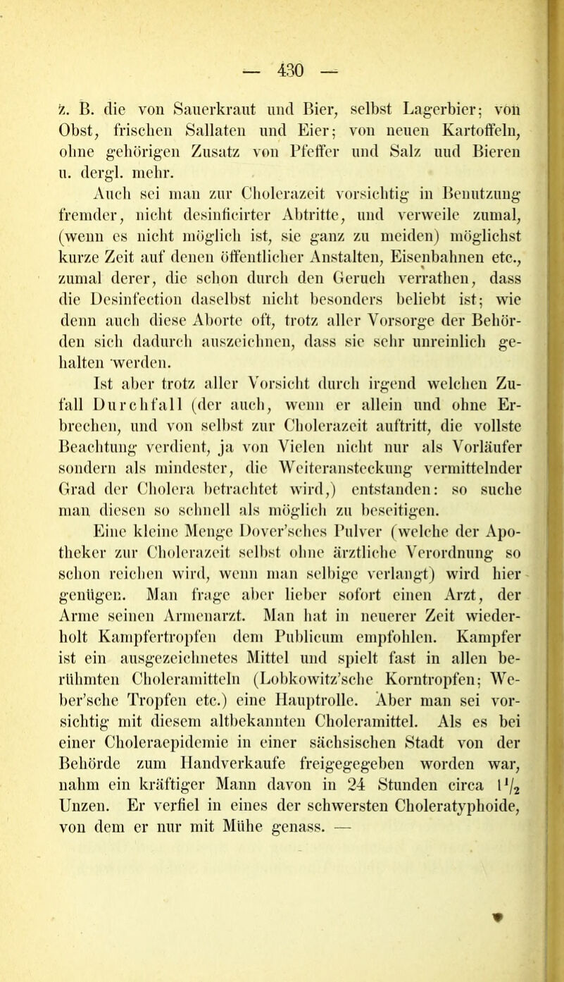 z. B. die von Sauerkraut und Bier, selbst Lagerbier; von Obst, frischen Sallaten und Eier; von neuen Kartoffeln, ohne gehörigen Zusatz von Pfeffer und Salz uud Bieren u. dergl. mehr. Auch sei man zur Cholerazeit vorsichtig in Benutzung fremder, nicht desinfieirter Abtritte, und verweile zumal, (wenn es nicht möglich ist, sie ganz zu meiden) möglichst kurze Zeit auf denen öffentlicher Anstalten, Eisenbahnen etc., zumal derer, die schon durch den Geruch verrathen, dass die Desinfection daselbst nicht besonders beliebt ist; wie denn auch diese Aborte oft, trotz aller Vorsorge der Behör- den sich dadurch auszeichnen, dass sie sehr unreinlich ge- halten werden. Ist aber trotz aller Vorsicht durch irgend welchen Zu- fall Durchfall (der auch, wenn er allein und ohne Er- brechen, und von selbst zur Cholerazeit auftritt, die vollste Beachtung verdient, ja von Vielen nicht nur als Vorläufer sondern als mindester, die Weiteransteckung vermittelnder Grad der Cholera betrachtet wird,) entstanden: so suche man diesen so schnell als möglich zu beseitigen. Eine kleine Menge Dover’sches Pulver (welche der Apo- theker zur Cholerazeit selbst ohne ärztliche Verordnung so schon reichen wird, wenn man selbige verlangt) wird hier genügen. Man frage aber lieber sofort einen Arzt, der Arme seinen Armenarzt. Man hat in neuerer Zeit wieder- holt Kampfertropfen dem Publicum empfohlen. Kampfer ist ein ausgezeichnetes Mittel und spielt fast in allen be- rühmten Choleramitteln (Lobkowitz’scbe Korntropfen; We- ber’sche Tropfen etc.) eine Hauptrolle. Aber man sei vor- sichtig mit diesem altbekannten Choleramittel. Als es bei einer Choleraepidemie in einer sächsischen Stadt von der Behörde zum Handverkaufe freigegegeben worden war, nahm ein kräftiger Mann davon in 24 Stunden circa 1J/2 Unzen. Er verfiel in eines der schwersten Choleratyphoide, von dem er nur mit Mühe genass. — *