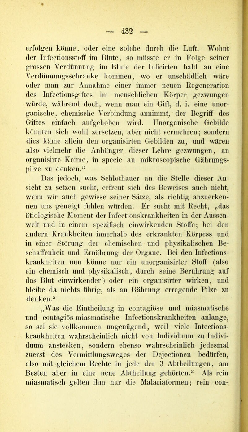 erfolgen könne, oder eine solche durch die Luft. Wohnt der Infeetionsstoff im Blute, so müsste er in Folge seiner grossen Verdünnung im Blute der Inficirten bald an eine Verdünnungsschranke kommen, wo er unschädlich wäre oder man zur Annahme einer immer neuen Regeneration des Infectionsgiftes im menschlichen Körper gezwungen würde, während doch, wenn man ein Gift, d. i. eine unor- ganische, chemische Verbindung annimmt, der Begriff des Giftes einfach aufgehoben wird. Unorganische Gebilde könnten sich wohl zersetzen, aber nicht vermehren; sondern dies käme allein den organisirten Gebilden zu, und wären also vielmehr die Anhänger dieser Lehre gezwungen, an organisirte Keime, in specie an mikroscopische Gährungs- pilze zu denken.“ Das jedoch, was Schlothauer an die Stelle dieser An- sicht zu setzen sucht, erfreut sich des Beweises auch nicht, wenn wir auch gewisse seiner Sätze, als richtig anzuerken- nen uns geneigt fühlen würden. Er sucht mit Recht, „das ätiologische Moment der Infectionskrankheiten in der Aussen- welt und in einem spezifisch einwirkenden Stoffe; bei den andern Krankheiten innerhalb des erkrankten Körpess und in einer Störung der chemischen und physikalischen Be- schaffenheit und Ernährung der Organe. Bei den Infections- krankheiten nun könne nur ein unorganisirter Stoff (also ein chemisch und physikalisch, durch seine Berührung auf das Blut einwirkender) oder ein organisirter wirken, und bleibe da nichts übrig, als an Gährung erregende Pilze zu denken.“ „Was die Eintheilung in contagiöse und miasmatische und contagiös-miasmatische Infectionskrankheiten anlange, so sei sie vollkommen ungenügend, weil viele Infections- krankheiten wahrscheinlich nicht von Individuum zu Indivi- duum anstecken, sondern ebenso wahrscheinlich jedesmal zuerst des Vermittlungsweges der Dejectionen bedürfen, also mit gleichem Rechte in jede der 3 Abtheilungen, am Besten aber in eine neue Abtheilung gehörten.“ Als rein miasmatisch gelten ihm nur die Malariaformen; rein con-