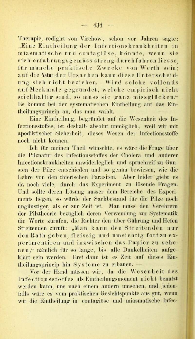 Therapie, redigirt von Yirchow, schon vor Jahren sagte: „Eine Eintheilung der Infectionskrankheiten in miasmatische und contagiöse, könnte, wenn sie sich erfahrungsgemäss streng durch führen Hesse für manche praktische Zwecke von Werth sein; auf die Natur der Ursachen kann diese Unterscheid- ung sich nicht beziehen. Wird solche vollends aufMerkmale gegründet, welche empirisch nicht stichhaltig sind, so muss sie ganz missglücken.“ Es kommt bei der systematischen Eintheilung auf das Ein- theilungsprincip an, das man wählt. Eine Eintheilung, begründet auf die Wesenheit des In- fectionsstoffes, ist deshalb absolut unmöglich, weil wir mit apodiktischer Sicherheit, dieses Wesen der Infectionsstoffe noch nicht kennen. Ich für meinen Theil wünschte, es wäre die Frage über die Pilznatur des Infectionsstoffes der Cholera und anderer Infectionskrankheiten unwiderleglich und spruchreif zu Gun- sten der Pilze entschieden und so genau bewiesen, wie die Lehre von den thierischen Parasiten. Aber leider giebt es da noch viele, durch das Experiment zu lösende Fragen. Und sollte deren Lösung ausser dem Bereiche des Experi- ments liegen, so würde der Sachbestand für die Pilze noch ungünstiger, als er zur Zeit ist. Man muss den Verehrern der Pilztheorie bezüglich deren Verwendung zur Systematik die Worte zurufen, die Richter den über Gährung und Hefen Streitenden zuruft: „Man kann den Streitenden nur den Rath geben, fleissig und umsichtig fort zu ex- perimentiren und inzwischen das Papier zu scho- nen,“ nämlich für so lange, bis alle Dunkelheiten aufge- klärt sein werden. Erst dann ist es Zeit auf dieses Ein- theilungsprincip hin Systeme zu erbauen. — Vor der Hand müssen wir, da die Wesenheit des Infectionsstoffes als Eintheilungsmoment nicht benutzt werden kann, uns nach einem andern umsehen, und jeden- falls wäre es vom praktischen Gesichtspunkte aus gut, wenn wir die Eintheilung in contagiöse und miasmatische Infec-