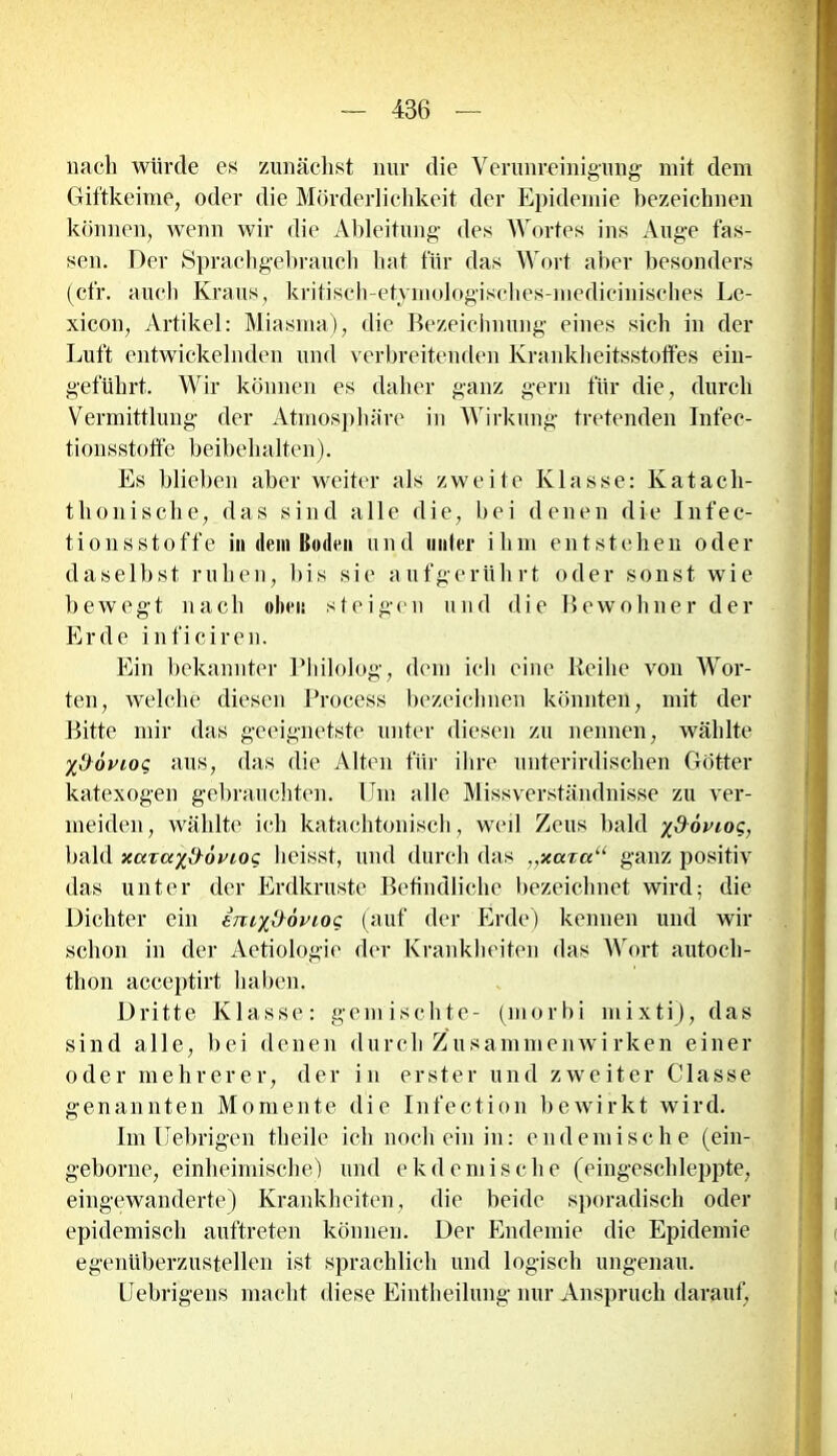 nach würde es zunächst nur die Verunreinigung mit dem Giftkeime, oder die Mörderlichkeit der Epidemie bezeichnen können, wenn wir die Ableitung- des Wortes ins Auge fas- sen. Der Sprachgebrauch hat für das Wort aber besonders (cfr. auch Kraus, kritisch-etymologisclies-medicinisches Le- xicon, Artikel: Miasma), die Bezeichnung eines sich in der Luft entwickelnden und verbreitenden Krankheitsstoffes ein- geführt. Wir können es daher ganz gern für die, durch Vermittlung der Atmosphäre in Wirkung tretenden Infec- tionsstoffe beibehalten). Es blieben aber weiter als zweite Klasse: Katacli- thöllische, das sind alle die, bei denen die Infec- tionsstoffe in dem Bo dm und n uter ihm entstehen o d e r daselbst rulien, Dis sie aufgerührt oder sonst wie bewegt nach oben steigen und die Bewohner der Erde inficiren. Ein bekannter Pliilolpg, dem ich eine Reihe von Wor- ten, welche diesen Process bezeichnen könnten, mit der Bitte mir das geeignetste unter diesen zu nennen, wählte yttövioc aus, das die Alten für ihre unterirdischen Götter katexogen gebrauchten. Um alle Missverständnisse zu ver- meiden, wählte ich katachtonisch, weil Zeus bald yßoviog, bald xarayd^övioc heisst, und durch das ,,xcctcc“ ganz positiv das unter der Erdkruste Befindliche bezeichnet wird; die Dichter ein imyßöviog (auf der Erde) kennen und wir schon in der Aetiologie der Krankheiten das Wort autoch- thon acceptirt haben. Dritte Klasse: gemischte- (niorbi mixti), das sind alle, bei denen durch Zusammenwirken einer oder mehrerer, der in erster und zweiter Classe genannten Momente die Infection bewirkt wird. Im fiebrigen theile ich noch ein in: endemische (ein- g-eborne, einheimische) und ekdemische (eingeschleppte, eingewanderte) Krankheiten, die beide sporadisch oder epidemisch auftreten können. Der Endemie die Epidemie egenüberzustellen ist sprachlich und logisch ungenau. Uebrigens macht diese Eintheilung nur Anspruch darauf,