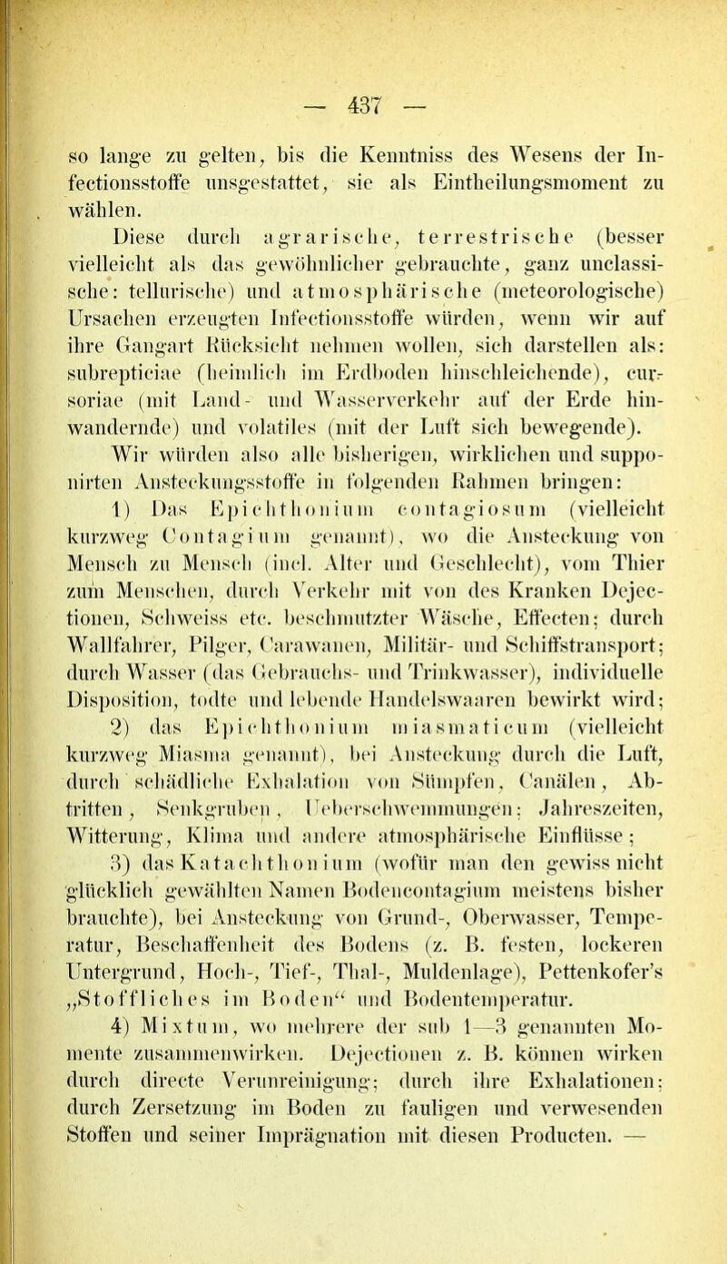 so lange zu gelten, bis die Kenntniss des Wesens der In- fectionsstoffe unsgestattet, sie als Eintheilungsmoment zu wählen. Diese durch agrarische, terrestrische (besser vielleicht als das gewöhnlicher gebrauchte, ganz unclassi- sche: tellurisehe) und atmosphärische (meteorologische) Ursachen erzeugten Infectionsstoffe würden, wenn wir auf ihre Gangart Rücksicht nehmen wollen, sich darstellen als: snbrepticiae (heimlich im Erdboden hinschleichende), ciuv soriae (mit Land- und Wasserverkehr auf der Erde hin- wandernde) und volatiles (mit der Luft sich bewegende). Wir würden also alle bisherigen, wirklichen und suppo- nirten Ansteckungsstoffe in folgenden Rahmen bringen: 1) Das Epichthonium contagiosum (vielleicht kurzweg Contagiuni genannt), wo die Ansteckung von Mensch zu Mensch (incl. Alter und Geschlecht), vom Thier zum Menschen, durch Verkehr mit von des Kranken Dejec- tionen, Schweiss etc. beschmutzter Wäsche, Effecten; durch Wallfahrer, Pilger, Carawanen, Militär- und Schiffstransport; durch Wasser (das Gebrauchs- und Trinkwasser), individuelle Disposition, todte und lebende Handelswaaren bewirkt wird; 2) das Epichthonium miasmaticum (vielleicht kurzweg Miasma genannt), bei Ansteckung durch die Luft, durch schädliche Exhalation von Sümpfen, Canälen, Ab- tritten, Senkgruben, Ueberschwemmungen; Jahreszeiten, Witterung, Klima und andere atmosphärische Einflüsse; 3) das Kataclithon i um (wofür man den gewiss nicht glücklich gewählten Namen Bodeneontagium meistens bisher brauchte), bei Ansteckung von Grund-, Oberwasser, Tempe- ratur, Beschaffenheit des Bodens (z. B. festen, lockeren Untergrund, Hoch-, Tief-, Thal-, Muldenlage), Pettenkofer’s „Stoffliches im Boden“ und Bodentemperatur. 4) Mixtum, wo mehrere der sub 1—3 genannten Mo- mente Zusammenwirken. Dejectionen z. B. können wirken durch directe Verunreinigung; durch ihre Exhalationen; durch Zersetzung im Boden zu fauligen und verwesenden Stoffen und seiner Imprägnation mit diesen Producten. —