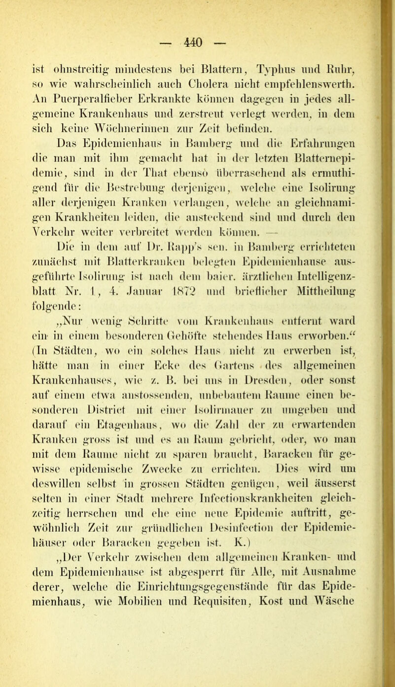 ist ohnstreitig mindestens bei Blattern, Typhus und Ruhr, so wie wahrscheinlich auch Cholera nicht empfehlenswert!). An Puerperalfieber Erkrankte können dagegen in jedes all- gemeine Krankenhaus und zerstreut verlegt werden, in dem sich keine Wöchnerinnen zur Zeit befinden. Das Epidemienhaus in Bamberg und die Erfahrungen die man mit ihm gemacht hat in der letzten Blatternepi- demie, sind in der That ebenso überraschend als ermuthi- gend für die Bestrebung derjenigen, welche eine Isolirung aller derjenigen Kranken verlangen, welche an gleichnami- gen Krankheiten leiden, die ansteckend sind und durch den Verkehr weiter verbreitet werden können. —- Die in dem auf Dr. Rapp’s sen. in Bamberg errichteten zunächst mit Blatterkranken belegten Epidemienhause aus- geführte Isolirung ist nach dem baier. ärztlichen Intelligenz- blatt Nr. 1, 4. Januar 1872 und brieflicher Mittheilung folgende: „Nur wenig »Schritte vom Krankenhaus entfernt ward ein in einem besonderen Gehöfte stehendes Haus erworben.“ (In Städten, wo ein solches Haus nicht zu erwerben ist, hätte man in einer Ecke des Gartens des allgemeinen Krankenhauses, wie z. B. bei uns in Dresden, oder sonst auf einem etwa anstossenden, unbebautem Baume einen be- sonderen District mit einer Isolirmauer zu umgeben und darauf ein Etagenhaus, wo die Zahl der zu erwartenden Kranken gross ist und es an Baum gebricht, oder, wo man mit dem Baume nicht zu sparen braucht, Baracken für ge- wisse epidemische Zwecke zu errichten. Dies wird um deswillen selbst in grossen Städten genügen, weil äusserst selten in einer Stadt mehrere Infectionskrankheiten gleich- zeitig herrschen und ehe eine neue Epidemie auftritt, ge- wöhnlich Zeit zur gründlichen Desinfection der Epidemie- häuser oder Baracken gegeben ist. K.) „Der Verkehr zwischen dem allgemeinen Kranken- und dem Epidemien hause ist abgesperrt für Alle, mit Ausnahme derer, welche die Einrichtungsgegenstände für das Epide- mienhaus, wie Mobilien und Requisiten, Kost und Wäsche
