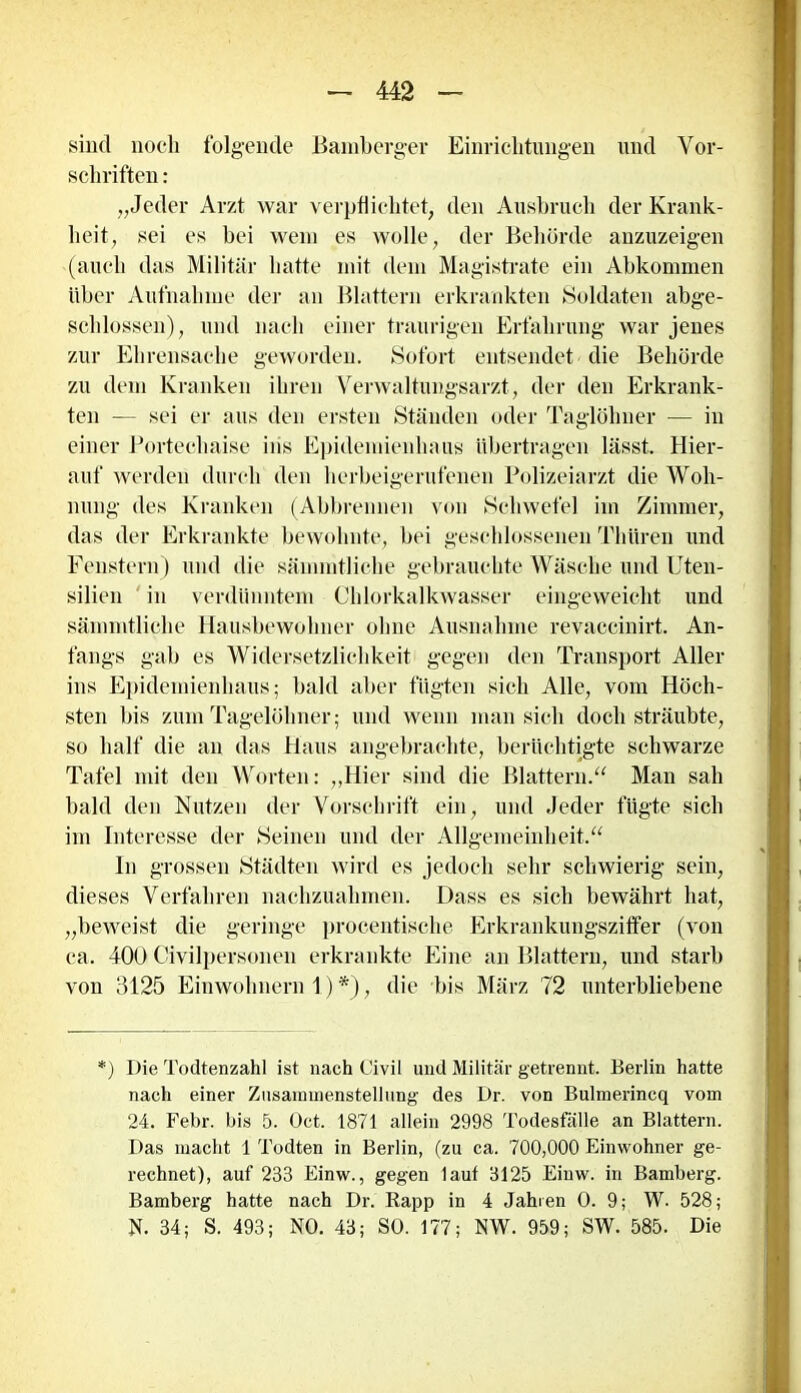 sind noch folgende ßambcrger Einrichtungen und Vor- schriften : „Jeder Arzt war verpflichtet, den Ausbruch der Krank- heit, sei es bei wem es wolle, der Behörde anzuzeigen (auch das Militär hatte mit dem Magistrate ein Abkommen über Aufnahme der an Blattern erkrankten Soldaten abge- schlossen), und nach einer traurigen Erfahrung war jenes zur Ehrensache geworden. Sofort entsendet die Behörde zu dem Kranken ihren Verwaltungsarzt, der den Erkrank- ten — sei er aus den ersten Ständen oder Taglöhner — in einer Portechaise ins Epidemienhaus übertragen lässt. Hier- auf werden durch den herbeigerufenen Polizeiarzt die Woh- nung des Kranken (Abbrennen von Schwefel im Zimmer, das der Erkrankte bewohnte, bei geschlossenen Thttren und Fenstern) und die sämmtliche gebrauchte Wäsche und Uten- silien in verdünntem Chlorkalkwasser eingeweicht und sämmtliche Hausbewohner ohne Ausnahme revaceinirt. An- fangs gab es Widersetzlichkeit gegen den Transport Aller ins Epidemiejmlhaus; bald aber fügten sich Alle, vom Höch- sten bis zum Tagelöhner; und wenn man sich doch sträubte, so half die an das Haus angebrachte, berüchtigte schwarze Tafel mit den Worten: „Hier sind die Blattern.“ Man sah bald den Nutzen der Vorschrift ein, und Jeder fügte sich im Interesse der Seinen und der Allgemeinheit.“ In grossen Städten wird es jedoch sehr schwierig sein, dieses Verfahren nachzuahmen. Dass es sich bewährt hat, „beweist die geringe procentische Erkrankungsziffer (von ca. 400 Civilpersonen erkrankte Eine an Blattern, und starb von 3125 Einwohnern 1) *), die bis März 72 unterbliebene *) Die Todtenzahl ist nach Civil und Militär getrennt. Berlin hatte nach einer Zusammenstellung des Dr. von Bulmerincq vom 24. Febr. bis 5. Öct. 1871 allein 2998 Todesfälle an Blattern. Das macht 1 Todten in Berlin, (zu ca. 700,000 Einwohner ge- rechnet), auf 233 Einw., gegen laut 3125 Einw. in Bamberg. Bamberg hatte nach Dr. Rapp in 4 Jahren O. 9; W. 528; N. 34; S. 493; NO. 43; SO. 177; NW. 959; SW. 585. Die