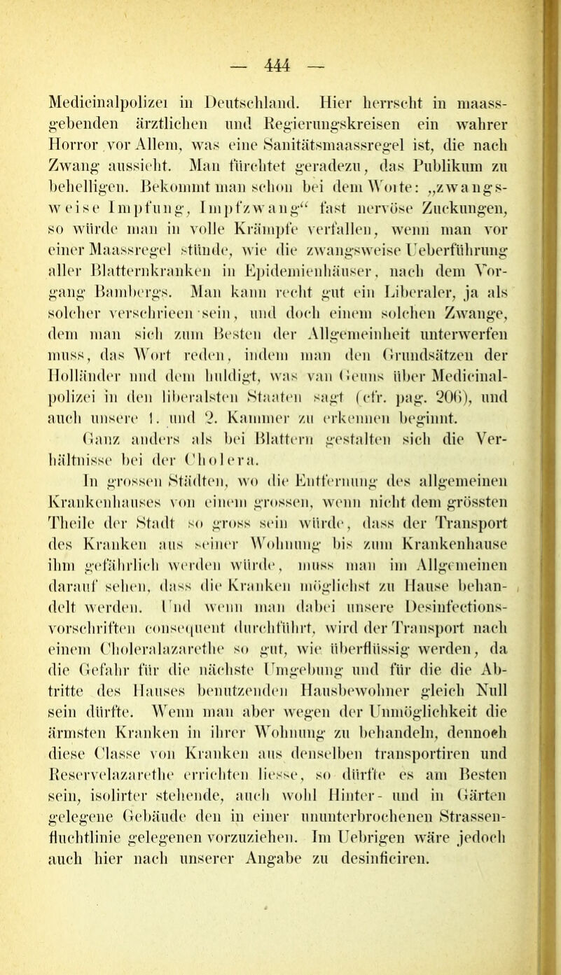 Medicinalpolizei in Deutschland. Hier herrscht in maass- gebenden ärztlichen und Regierungskreisen ein wahrer Horror vor Allem, was eine Sanitätsmaassregel ist, die nach Zwang aussieht. Man fürchtet geradezu, das Publikum zu behelligen. Bekommt man schon bei dem Worte: „zwangs- weise Impfung, Impfzwang“ fast nervöse Zuckungen, so würde man in volle Krämpfe verfallen, wenn man vor einer Maassregel stünde, wie die zwangsweise Ueberfülirung aller Blatternkranken in Epidemienhäuser, nach dem Vor- gang Bambergs. Man kann recht gut ein Liberaler, ja als solcher verschrieen sein, und doch einem solchen Zwange, dem man sich zum Besten der Allgemeinheit unterwerfen muss, das Wort reden, indem man den Grundsätzen der Holländer und dem huldigt, was van Geuns über Medieinal- polizei in den liberalsten Staaten sagt (efr. pag. 206), und auch unsere 1. und 2. Kammer zu erkennen beginnt. Ganz anders als bei Blattern gestalten sich die Ver- hältnisse bei der Cholera. In grossen Städten, wo die Entfernung des allgemeinen Krankenhauses von einem grossen, wenn nicht dem grössten Theile der Stadt so gross sein würde, dass der Transport des Kranken aus seiner Wohnung bis zum Krankenhause ihm gefährlich werden würde, muss man im Allgemeinen darauf sehen, dass die Kranken möglichst zu Hause behan- delt werden. End wenn man dabei unsere Desinfeetions- vorscliriften consequent durchführt, wird der Transport nach einem Choleralazarethe so gut, wie überflüssig werden, da die Gefahr für die nächste Umgebung und für die die Ab- tritte des Hauses benutzenden Hausbewohner gleich Null sein dürfte. Wenn man aber wegen der Unmöglichkeit die ärmsten Kranken in ihrer Wohnung zu behandeln, dennoch diese Classe von Kranken aus denselben transportiren und Reservelazaretlie errichten Hesse, so dürfte es am Besten sein, isolirter stellende, auch wohl Hinter- und in Gärten gelegene Gebäude den in einer ununterbrochenen Strassen- fluchtlinie gelegenen vorzuziehen. Im Uebrigen wäre jedoch auch hier nach unserer Angabe zu desinficiren.
