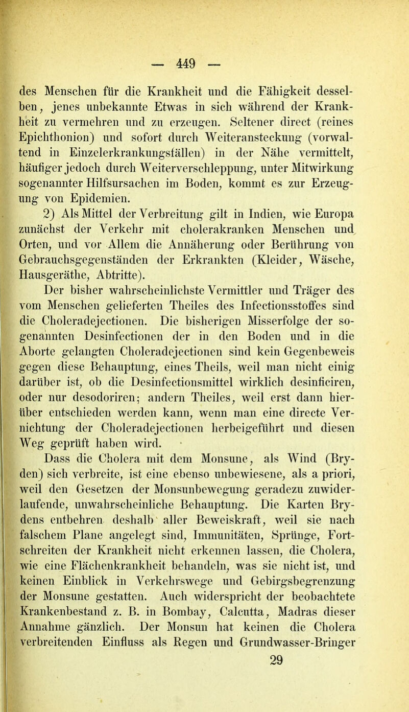 des Menschen für die Krankheit und die Fähigkeit dessel- ben, jenes unbekannte Etwas in sich während der Krank- heit zu vermehren und zu erzeugen. Seltener direct (reines Epiclithonion) und sofort durch Weiteransteckung (vorwal- tend in Einzelerkrankungställen) in der Nähe vermittelt, häufiger jedoch durch Weiterverschleppung, unter Mitwirkung sogenannter Hilfsursachen im Boden, kommt es zur Erzeug- ung von Epidemien. 2) Als Mittel der Verbreitung gilt in Indien, wie Europa zunächst der Verkehr mit cholerakranken Menschen und Orten, und vor Allem die Annäherung oder Berührung von Gebrauchsgegenständen der Erkrankten (Kleider, Wäsche, Hausgeräthe, Abtritte). Der bisher wahrscheinlichste Vermittler und Träger des vom Menschen gelieferten Theiles des Infectionsstoffes sind die Choleradejectionen. Die bisherigen Misserfolge der so- genannten Desinfectionen der in den Boden und in die Aborte gelangten Choleradejectionen sind kein Gegenbeweis gegen diese Behauptung, eines Theils, weil man nicht einig darüber ist, ob die Desinfectionsmittel wirklich desinficiren, oder nur desodoriren; andern Theiles, weil erst dann hier- über entschieden werden kann, wenn man eine directe Ver- nichtung der Choleradejectionen herbeigeführt und diesen Weg geprüft haben wird. Dass die Cholera mit dem Monsune, als Wind (Bry- den) sich verbreite, ist eine ebenso unbewiesene, als a priori, weil den Gesetzen der Monsunbewegung geradezu zuwider- laufende, unwahrscheinliche Behauptung. Die Karten Bry- dens entbehren deshalb aller Beweiskraft, weil sie nach falschem Plane angelegt sind, Immunitäten, Sprünge, Fort- schreiten der Krankheit nicht erkennen lassen, die Cholera, wie eine Flächenkrankheit behandeln, was sie nicht ist, und keinen Einblick in Verkehrswege und Gebirgsbegrenzung der Monsune gestatten. Auch widerspricht der beobachtete Krankenbestand z. B. in Bombay, Calcutta, Madras dieser Annahme gänzlich. Der Monsun hat keinen die Cholera verbreitenden Einfluss als Regen und Grundwasser-Bringer 29
