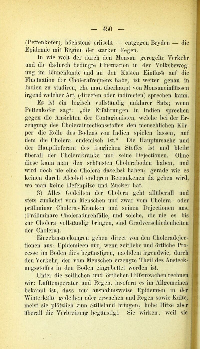 (Pettenkofer), höchstens erlischt — entgegen Bryden — die Epidemie mit Beginn der starken Regen. In wie weit der durch den Monsun geregelte Verkehr und die dadurch bedingte Fluctuation in der Volksbeweg- ung im Binnenlande und an den Küsten Einfluss auf die Fluctuation der Cholerafrequenz habe, ist weiter genau in Indien zu studiren, ehe man überhaupt von Monsuneinflüssen irgend welcher Art, (directen oder indirecten) sprechen kann. Es ist ein logisch vollständig unklarer Satz; wenn Pettenkofer sagt: „die Erfahrungen in Indien sprechen gegen die Ansichten der Contagionisten, welche bei der Er- zeugung des Cholerainfectionsstoffes den menschlichen Kör- per die Rolle des Bodens von Indien spielen lassen, auf dem die Cholera endemisch ist.“ Die Hauptursache und der Hauptlieferant des fraglichen Stoffes ist und bleibt überall der Cholerakranke und seine Dejectionen. Ohne diese kann man den schönsten Choleraboden haben, und wird doch nie eine Cholera daselbst haben; gerade wie es keinen durch Alcohol endogen Betrunkenen da geben wird, wo man keine Hefenpilze und Zucker hat. 3) Alles Gedeihen der Cholera geht allüberall und stets zunächst vom Menschen und zwar vom Cholera- oder präliminar Cholera - Kranken und seinen Dejectionen aus. (Präliminare Choleradurchfälle, und solche, die nie es bis zur Cholera vollständig bringen, sind Gradverschiedenheiten der Cholera). Einzelansteckungen gehen direct von den Choleradejec- tionen aus; Epidemieen nur, wenn zeitliche und örtliche Pro- cesse im Boden dies begünstigen, nachdem irgendwie, durch den Verkehr, der vom Menschen erzeugte Theil des Ansteck- ungsstoffes in den Boden eingebettet worden ist. Unter die zeitlichen und örtlichen Hilfsursachen rechnen wir: Lufttemperatur und Regen, insofern es im Allgemeinen bekannt ist, dass nur ausnahmsweise Epidemien in der Winterkälte gedeihen oder erwachen und Regen sowie Kälte, meist sie plötzlich zum Stillstand bringen; hohe Hitze aber überall die Verbreitung begünstigt. Sie wirken, weil sie TI MM