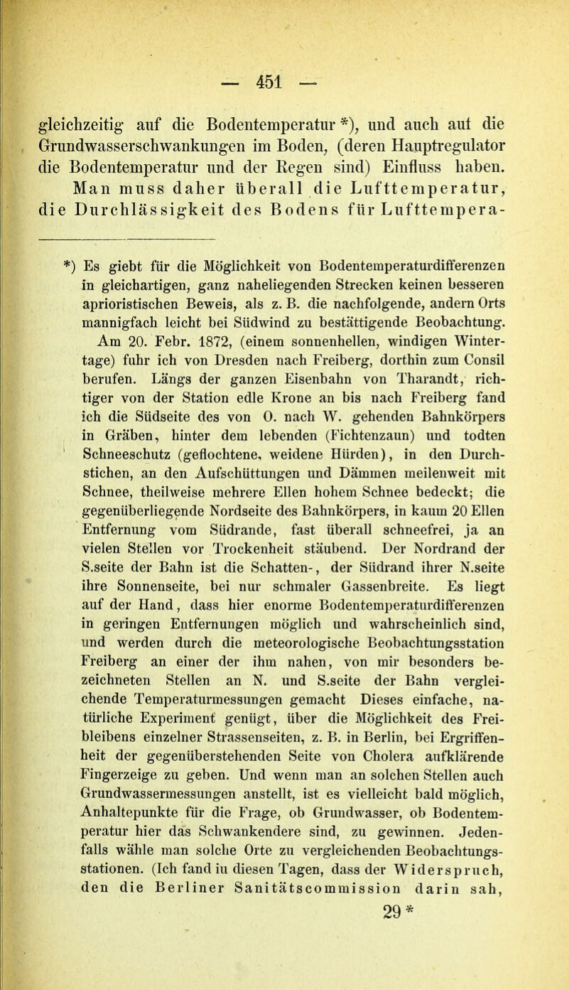 gleichzeitig auf die Bodentemperatur *), und auch aut die Grundwasserschwankungen im Boden, (deren Hauptregulator die Bodentemperatur und der Regen sind) Einfluss haben. Man muss daher überall die Lufttemperatur, die Durchlässigkeit des Bodens für Lufttempera- *) Es giebt für die Möglichkeit von Bodentemperaturdifferenzen in gleichartigen, ganz naheliegenden Strecken keinen besseren aprioristischen Beweis, als z. B. die nachfolgende, andern Orts mannigfach leicht bei Südwind zu bestättigende Beobachtung. Am 20. Febr. 1872, (einem sonnenhellen, windigen Winter- tage) fuhr ich von Dresden nach Freiberg, dorthin zum Consil berufen. Längs der ganzen Eisenbahn von Tharandt, rich- tiger von der Station edle Krone an bis nach Freiberg fand ich die Südseite des von 0. nach W. gehenden Bahnkörpers in Gräben, hinter dem lebenden (Fichtenzaun) und todten Schneeschutz (geflochtene, weidene Hürden), in den Durch- stichen, an den Aufschüttungen und Dämmen meilenweit mit Schnee, theilweise mehrere Ellen hohem Schnee bedeckt; die gegenüberliegende Nordseite des Bahnkörpers, in kaum 20 Ellen Entfernung vom Südrande, fast überall schneefrei, ja an vielen Stellen vor Trockenheit stäubend. Der Nordrand der S.seite der Bahn ist die Schatten-, der Südrand ihrer N.seite ihre Sonnenseite, bei nur schmaler Gassenbreite. Es liegt auf der Hand, dass hier enorme Bodentemperaturdifferenzen in geringen Entfernungen möglich und wahrscheinlich sind, und werden durch die meteorologische Beobachtungsstation Freiberg an einer der ihm nahen, von mir besonders be- zeichneten Stellen an N. und S.seite der Bahn verglei- chende Temperaturmessungen gemacht Dieses einfache, na- türliche Experiment genügt, über die Möglichkeit des Frei- bleibens einzelner Strassenseiten, z. B. in Berlin, bei Ergriffen- heit der gegenüberstehenden Seite von Cholera aufklärende Fingerzeige zu geben. Und wenn man an solchen Stellen auch Grundwassermessungen anstellt, ist es vielleicht bald möglich, Anhaltepunkte für die Frage, ob Grundwasser, ob Bodentem- peratur hier das Schwankendere sind, zu gewinnen. Jeden- falls wähle man solche Orte zu vergleichenden Beobachtungs- stationen. (Ich fand iu diesen Tagen, dass der Widerspruch, den die Berliner SanitätsCommission darin sah, 29*