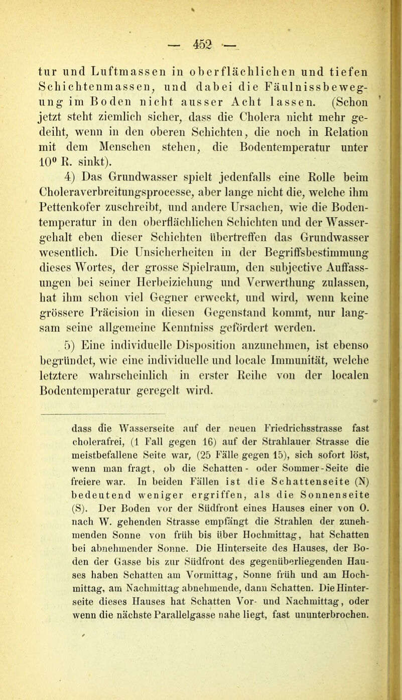 tur und Luftmassen in oberflächlichen und tiefen Schichtenmassen, und dabei die Fäulnissbeweg- ung im Boden nicht ausser Acht lassen. (Schon jetzt steht ziemlich sicher, dass die Cholera nicht mehr ge- deiht, wenn in den oberen Schichten, die noch in Relation mit dem Menschen stehen, die Bodentemperatur unter 10° R. sinkt). 4) Das Grundwasser spielt jedenfalls eine Rolle beim Choleraverbreitungsprocesse, aber lange nicht die, welche ihm Pettenkofer zuschreibt, und andere Ursachen, wie die Boden- temperatur in den oberflächlichen Schichten und der Wasser- gehalt eben dieser Schichten übertreffen das Grundwasser wesentlich. Die Unsicherheiten in der Begriffsbestimmung dieses Wortes, der grosse Spielraum, den subjective Auffass- ungen bei seiner Herbeiziehung und Verwerthung zulassen, hat ihm schon viel Gegner erweckt, und wird, wenn keine grössere Präcision in diesen Gegenstand kommt, nur lang- sam seine allgemeine Kenntniss gefördert werden. 5) Eine individuelle Disposition anzunehmen, ist ebenso begründet, wie eine individuelle und locale Immunität, welche letztere wahrscheinlich in erster Reihe von der localen Bodentemperatur geregelt wird. dass die Wasserseite auf der neuen Friedrichsstrasse fast cholerafrei, (1 Fall gegen 16) auf der Strahlauer Strasse die meistbefallene Seite war, (25 Fälle gegen 15), sich sofort löst, wenn man fragt, oh die Schatten- oder Sommer-Seite die freiere war. In beiden Fällen ist die Schattenseite (N) bedeutend weniger ergriffen, als die Sonnenseite (S). Der Boden vor der Südfront eines Hauses einer von 0. nach W. gehenden Strasse empfängt die Strahlen der zuneh- menden Sonne von früh bis über Hochmittag, hat Schatten bei abnehmender Sonne. Die Hinterseite des Hauses, der Bo- den der Gasse bis zur Südfront des gegenüberliegenden Hau- ses haben Schatten am Vormittag, Sonne früh und am Hoch- mittag, am Nachmittag abnehmende, dann Schatten. Die Hinter- seite dieses Hauses hat Schatten Vor- und Nachmittag, oder wenn die nächste Parallelgasse nahe liegt, fast ununterbrochen.