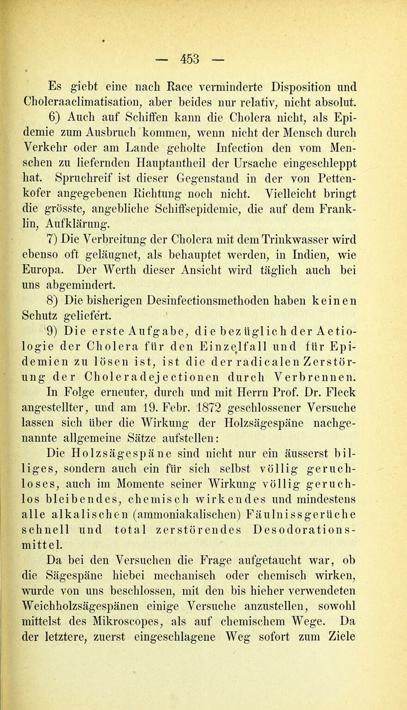 Es giebt eine nach Race verminderte Disposition und Choleraaclimatisation, aber beides nur relativ, nicht absolut. 6) Auch auf Schiffen kann die Cholera nicht, als Epi- demie zum Ausbruch kommen, wenn nicht der Mensch durch Verkehr oder am Lande geholte Infection den vom Men- schen zu liefernden Hauptantheil der Ursache eingeschleppt hat. Spruchreif ist dieser Gegenstand in der von Petten- kofer angegebenen Richtung noch nicht. Vielleicht bringt die grösste, angebliche Schiffsepidemie, die auf dem Frank- lin, Aufklärung. 7) Die Verbreitung der Cholera mit dem Trinkwasser wird ebenso oft geläugnet, als behauptet werden, in Indien, wie Europa. Der Werth dieser Ansicht wird täglich auch bei uns abgemindert. 8) Die bisherigen Desinfectionsmethoden haben keinen Schutz geliefert. 9) Die erste Aufgabe, die bezüglich der Aetio- logie der Cholera für den Einzedfall und für Epi- demien zu lösen ist, ist die der radicalen Zerstör- ung der Choleradej ectionen durch Verbrennen. In Folge erneuter, durch und mit Herrn Prof. Dr. Fleck angestellter, und am 19. Febr. 1872 geschlossener Versuche lassen sich über die Wirkung der Holzsägespäne nachge- nannte allgemeine Sätze aufstellen: Die Holzsägespäne sind nicht nur ein äusserst bil- liges, sondern auch ein für sich selbst völlig geruch- loses, auch im Momente seiner Wirkung völlig geruch- los bleibendes, ehemisch wirkendes und mindestens alle alkalischen (ammoniakalischen) Fäulnissgeriiche schnell und total zerstörendes Desodorations- mittel. Da bei den Versuchen die Frage aufgetaucht war, ob die Sägespäne hiebei mechanisch oder chemisch wirken, wurde von uns beschlossen, mit den bis hieher verwendeten Weichholzsägespänen einige Versuche anzustellen, sowohl mittelst des Mikroscopes, als auf chemischem Wege. Da der letztere, zuerst eingeschlagene Weg sofort zum Ziele