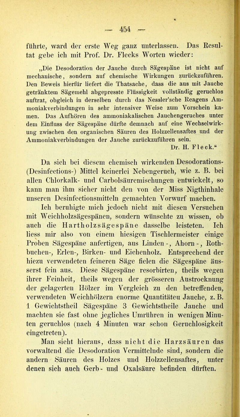 führte, ward der erste Weg- ganz unterlassen. Das Resul- tat gebe ich mit Prof. Dr. Flecks Worten wieder: „Die Desodoration der Jauche durch Sägespäne ist nicht auf mechanische, sondern auf chemische Wirkungen zurückzuführen. Den Beweis hierfür liefert die Thatsache, dass die aus mit Jauche getränktem Sägemehl abgepresste Flüssigkeit vollständig geruchlos auftrat, obgleich in derselben durch das Nessler’sche Keagens Am- moniakverbindungen iu sehr intensiver Weise zum Vorschein ka- men. Das Aufhören des ammoniakalischen Jauchengeruches unter dem Einfluss der Sägespäne dürfte demnach auf eine Wechselwirk- ung zwischen den organischen Säuren des Holzzellensaftes und der Ammoniakverbindungen der Jauche zurückzuführen sein. Dr. H. Fleck.“ Da sich bei diesem chemisch wirkenden Desodorations- (Desinfections-) Mittel keinerlei Nebengeruch, wie z. B. bei allen Chlorkalk- und Carbolsäuremiscliungen entwickelt, so kann man ihm sicher nicht den von der Miss Nigthinhale unseren Desinfectionsmitteln gemachten Vorwurf machen. Ich beruhigte mich jedoch nicht mit diesen Versuchen mit Weichholzsägespänen, sondern wünschte zu wissen, ob auch die Hartholzsägespäne dasselbe leisteten. Ich liess mir also von einem hiesigen Tischlermeister einige Proben Sägespäne anfertigen, aus Linden -, Ahorn -, Roth- buchen-, Erlen-, Birken- und Eichenholz. Entsprechend der hiezu verwendeten feineren Säge fielen die Sägespäne äus- serst fein aus. Diese Sägespäne resorbirten, theils wegen ihrer Feinheit, theils wegen der grösseren Austrocknung der gelagerten Hölzer im Vergleich zu den betreffenden, verwendeten Weichhölzern enorme Quantitäten Jauche, z. B. i Gewichtstheil Sägespäne 3 Gewichtstheile Jauche und machten sie fast ohne jegliches Umrühren in wenigen Minu- ten geruchlos (nach 4 Minuten war schon Geruchlosigkeit eingetreten). Man sieht hieraus, dass nicht die Harzsäuren das vorwaltend die Desodoration Vermittelnde sind, sondern die andern Säuren des Holzes und Holzzellensaftes, unter denen sich auch Gerb- und Oxalsäure befinden dürften.