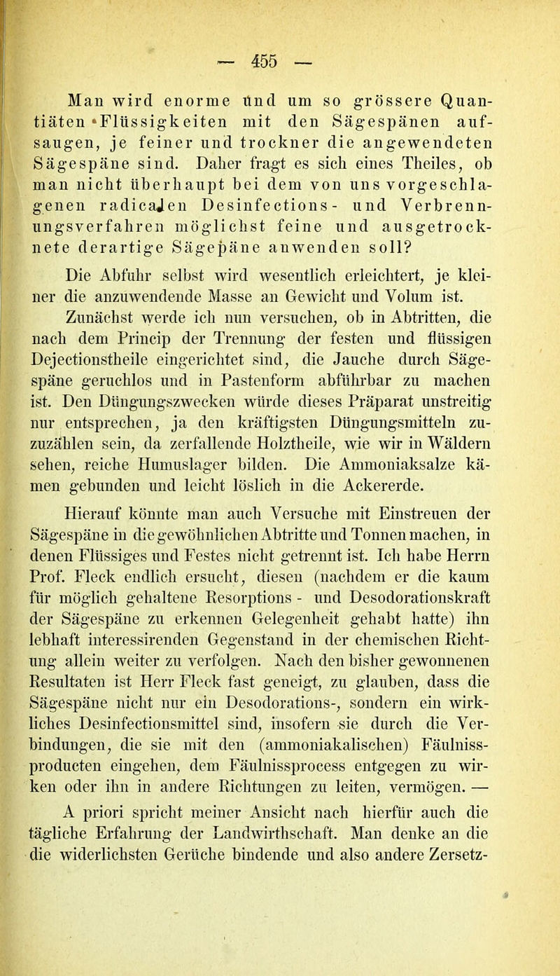 Man wird enorme lind um so grössere Quan- tiäten »Flüssigkeiten mit den Sägespänen auf- saugen, je feiner und trockner die angewendeten Sä ge späne sind. Daker fragt es sich eines Theiles, ob man nickt überhaupt bei dem von uns vorgeschla- genen radicajen Desinfections - und Verbrenn- ungsverfahren möglichst feine und ausgetrock- nete derartige Sägepäne auwenden soll? Die Abfuhr selbst wird wesentlich erleichtert, je klei- ner die anzuwendende Masse an Gewicht und Volum ist. Zunächst werde ich nun versuchen, ob in Abtritten, die nach dem Princip der Trennung der festen und flüssigen Dejectionstkeile eingerichtet sind, die Jauche durch Säge- späne geruchlos und in Pastenform abführbar zu machen ist. Den Düngungszwecken würde dieses Präparat unstreitig nur entsprechen, ja den kräftigsten Düngungsmitteln zu- zuzählen sein, da zerfallende Holztheile, wie wir in Wäldern sehen, reiche Humuslager bilden. Die Ammoniaksalze kä- men gebunden und leicht löslich in die Ackererde. Hierauf könnte man auch Versuche mit Einstreuen der Sägespäne in die gewöhnlichen Abtritte und Tonnen machen, in denen Flüssiges und Festes nicht getrennt ist. Ich habe Herrn Prof. Fleck endlich ersucht, diesen (nachdem er die kaum für möglich gehaltene Kesorptions - und Desodorationskraft der Sägespäne zu erkennen Gelegenheit gehabt hatte) ihn lebhaft interessirenden Gegenstand in der chemischen Eicht- ling allein weiter zu verfolgen. Nach den bisher gewonnenen Kesultaten ist Herr Fleck fast geneigt, zu glauben, dass die Sägespäne nicht nur ein Desodorations-, sondern ein wirk- liches Desinfektionsmittel sind, insofern sie durch die Ver- bindungen, die sie mit den (ammoniakalischen) Fäulniss- producten eingelien, dem Fäulnissprocess entgegen zu wir- ken oder ihn in andere Richtungen zu leiten, vermögen. — A priori spricht meiner Ansicht nach hierfür auch die tägliche Erfahrung der Landwirthschaft. Man denke an die die widerlichsten Gerüche bindende und also andere Zersetz-