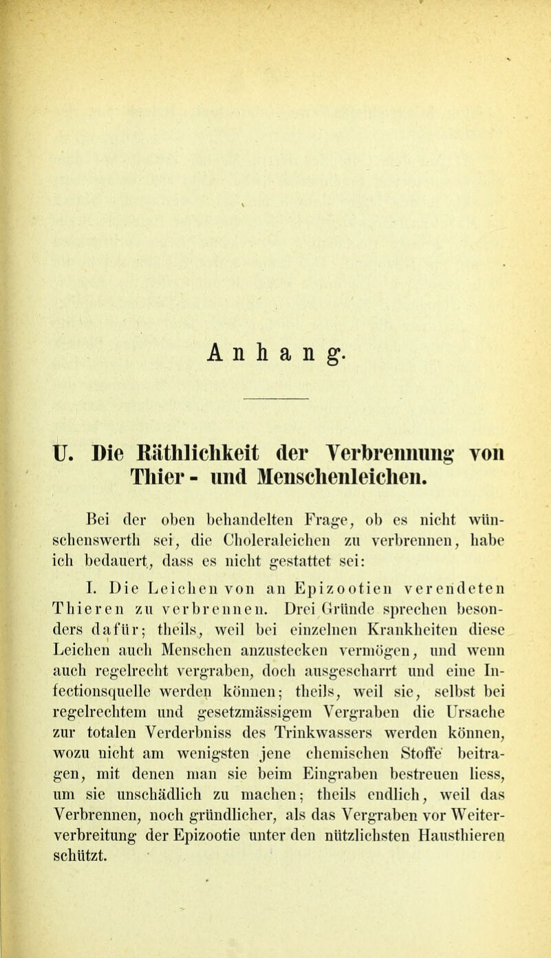 Anhang. U. Die Räthliclikeit der Verbrennung von Thier- und Menschenleichen. Bei der oben behandelten Frage, ob es nicht wiin- schenswerth sei, die Choleraleiehen zu verbrennen, habe ich bedauert, dass es nicht gestattet sei: I. Die Leichen von an Epizootien verendeten Thieren zu verbrennen. Drei Gründe sprechen beson- ders dafür; tlieils, weil bei einzelnen Krankheiten diese Leichen auch Menschen anzustecken vermögen, und wenn auch regelrecht vergraben, doch ausgescharrt und eine In- fectionsquelle werden können; tlieils, weil sie, selbst bei regelrechtem und gesetzmässigem Vergraben die Ursache zur totalen Verderbniss des Trinkwassers werden können, wozu nicht am wenigsten jene chemischen Stoffe beitra- gen, mit denen man sie beim Eingraben bestreuen liess, um sie unschädlich zu machen; tlieils endlich, weil das Verbrennen, noch gründlicher, als das Vergraben vor Weiter- verbreitung der Epizootie unter den nützlichsten Hausthieren schützt.