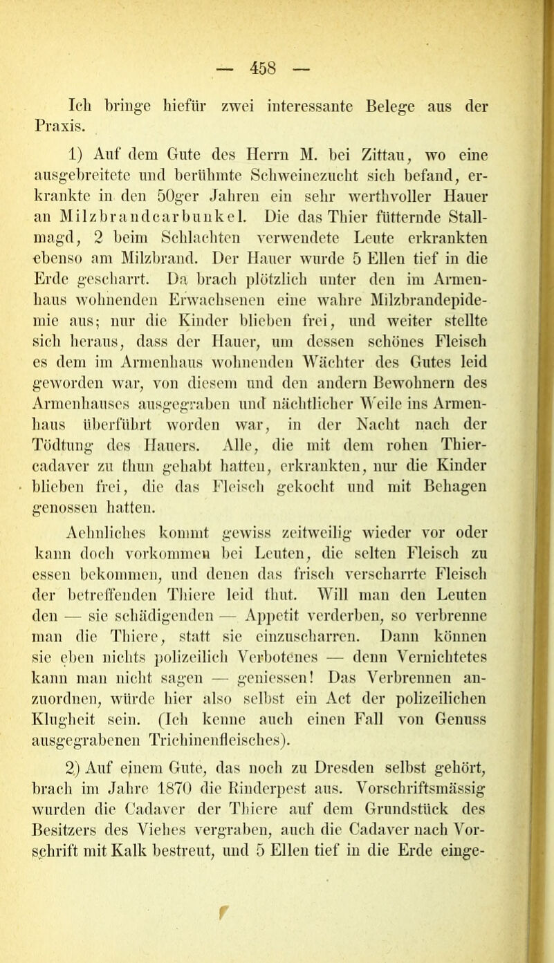 Ich bringe hiefür zwei interessante Belege aus der Praxis. 1) Auf dem Gute des Herrn M. bei Zittau, wo eine ausgebreitete und berühmte Schweinezucht sich befand, er- krankte in den 50ger Jahren ein sehr werthvoller Hauer an Milzbrandcarbunkel. Die das Thier fütternde Stall- magd, 2 beim Schlachten verwendete Leute erkrankten ebenso am Milzbrand. Der Hauer wurde 5 Ellen tief in die Erde gescharrt. Da brach plötzlich unter den im Armen- haus wohnenden Erwachsenen eine wahre Milzbrandepide- mie aus; nur die Kinder blieben frei, und weiter stellte sich heraus, dass der Hauer, um dessen schönes Fleisch es dem im Armenhaus wohnenden Wächter des Gutes leid geworden war, von diesem und den andern Bewohnern des Armenhauses ausgegraben und nächtlicher Weile ins Armen- haus überführt worden war, in der Nacht nach der Tödtung des Hauers. Alle, die mit dem rohen Thier- cadaver zu thun gehabt hatten, erkrankten, nur die Kinder blieben frei, die das Fleisch gekocht und mit Behagen genossen hatten. Aelmliches kommt gewiss zeitweilig wieder vor oder kann doch Vorkommen bei Leuten, die selten Fleisch zu essen bekommen, und denen das frisch verscharrte Fleisch der betreffenden Thiere leid thut. Will man den Leuten den — sie schädigenden — Appetit verderben, so verbrenne man die Thiere, statt sie einzuscharren. Dann können sie eben nichts polizeilich Verbotenes — denn Vernichtetes kann man nicht sagen — gemessen! Das Verbrennen an- zuordnen, würde hier also selbst ein Act der polizeilichen Klugheit sein. (Ich kenne auch einen Fall von Genuss ausgegrabenen Trichinenfleisches). 2) Auf einem Gute, das noch zu Dresden selbst gehört, brach im Jahre 1870 die Rinderpest aus. Vorschriftsmässig wurden die Cadaver der Thiere auf dem Grundstück des Besitzers des Viehes vergraben, auch die Cadaver nach Vor- schrift mit Kalk bestreut, und 5 Ellen tief in die Erde einge- f