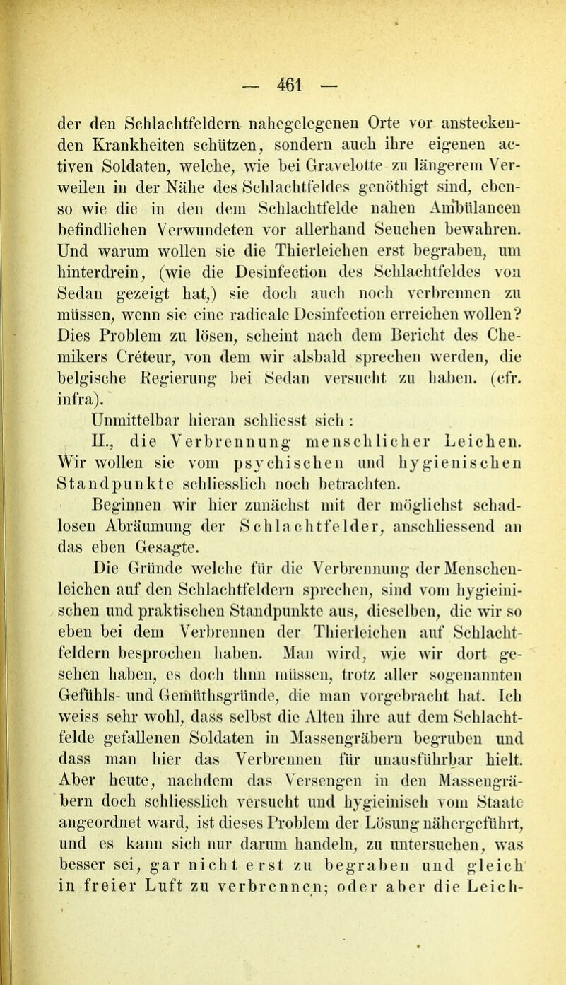 der den Schlachtfeldern nahegelegenen Orte vor anstecken- den Krankheiten schützen, sondern auch ihre eigenen ac- tiven Soldaten, welche, wie bei Gravelotte zu längerem Ver- weilen in der Nähe des Schlachtfeldes genöthigt sind, eben- so wie die in den dem Schlachtfelde nahen Ambülancen befindlichen Verwundeten vor allerhand Seuchen bewahren. Und warum wollen sie die Thierleichen erst begraben, um hinterdrein, (wie die Desinfection des Schlachtfeldes von Sedan gezeigt hat,) sie doch auch noch verbrennen zu müssen, wenn sie eine radicale Desinfection erreichen wollen? Dies Problem zu lösen, scheint nach dem Bericht des Che- mikers Creteur, von dem wir alsbald sprechen werden, die belgische Regierung bei Sedan versucht zu haben, (cfr. infra). Unmittelbar hieran schliesst sich : II., die Verbrennung menschlicher Leichen. Wir wollen sie vom psychischen und hygienischen Standpunkte schliesslich noch betrachten. Beginnen wir hier zunächst mit der möglichst schad- losen Abräumung der Schlachtfelder, anschliessend an das eben Gesagte. Die Gründe welche für die Verbrennung der Menschen- leichen auf den Schlachtfeldern sprechen, sind vom hygieini- schen und praktischen Standpunkte aus, dieselben, die wir so eben bei dem Verbrennen der Thierleichen auf Schlacht- feldern besprochen haben. Man wird, wie wir dort ge- sehen haben, es doch thnn müssen, trotz aller sogenannten Gefühls- und Geinüthsgründe, die man vorgebracht hat. Ich weiss sehr wohl, dass selbst die Alten ihre aut dem Schlacht- felde gefallenen Soldaten in Massengräbern begruben und dass man hier das Verbrennen für unausführbar hielt. Aber heute, nachdem das Versengen in den Massengrä- bern doch schliesslich versucht und liygieinisch vom Staate angeordnet ward, ist dieses Problem der Lösung nähergeführt, und es kann sich nur darum handeln, zu untersuchen, was besser sei, gar nicht erst zu begraben und gleich in freier Luft zu verbrennen; oder aber die Leich-