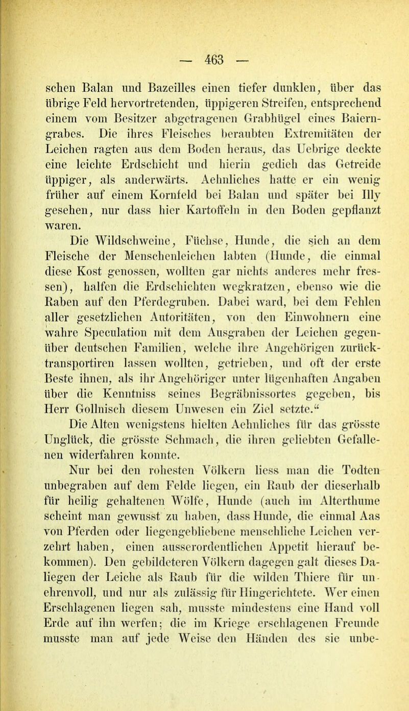 sehen Balan und Bazeilles einen tiefer dunklen, über das übrige Feld hervortretenden, üppigeren Streifen, entsprechend einem vom Besitzer abgetragenen Grabhügel eines Baiern- grabes. Die ihres Fleisches beraubten Extremitäten der Leichen ragten aus dem Boden heraus, das Uebrige deckte eine leichte Erdschicht und hierin gedieh das Getreide üppiger, als anderwärts. Aehnliches hatte er ein wenig- früher auf einem Kornfeld bei Balan und später bei Bly gesehen, nur dass hier Kartoffeln in den Boden gepflanzt waren. Die Wildschweine, Füchse, Hunde, die sich an dem Fleische der Menschenleichen labten (Hunde, die einmal diese Kost genossen, wollten gar nichts anderes mehr fres- sen), halfen die Erdschichten wegkratzen, ebenso wie die Raben auf den Pferdegruben. Dabei ward, bei dem Fehlen aller gesetzlichen Autoritäten, von den Einwohnern eine wahre Speculation mit dem Ausgraben der Leichen gegen- über deutschen Familien, welche ihre Angehörigen zurück- transportiren lassen wollten, getrieben, und oft der erste Beste ihnen, als ihr Angehöriger unter lügenhaften Angaben über die Kenntniss seines Begräbnissortes gegeben, bis Herr Gollnisch diesem Unwesen ein Ziel setzte.“ Die Alten wenigstens hielten Aehnliches für das grösste Unglück, die grösste Schmach, die ihren geliebten Gefalle- nen widerfahren konnte. Nur bei den rohesten Völkern liess man die Todten unbegraben auf dem Felde liegen, ein Raub der dieserhalb für heilig gehaltenen Wölfe, Hunde (auch im Altertliume scheint man gewusst zu haben, dass Hunde, die einmal Aas von Pferden oder liegengebliebene menschliche Leichen ver- zehrt haben, einen ausserordentlichen Appetit hierauf be- kommen). Den gebildeteren Völkern dagegen galt dieses Da- liegen der Leiche als Raub für die wilden Thiere für un- ehrenvoll, und nur als zulässig für Hingerichtete. Wer einen Erschlagenen liegen sah, musste mindestens eine Hand voll Erde auf ihn werfen; die im Kriege erschlagenen Freunde musste man auf jede Weise den Händen des sie unbe-