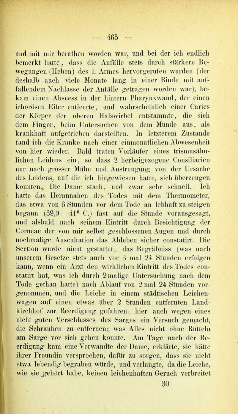 und mit mir berathen worden war, und bei der ich endlich bemerkt batte, dass die Anfälle stets durch stärkere Be- wegungen (Heben) des 1. Armes hervorgerufen wurden (der deshalb auch viele Monate lang in einer Binde mit auf- fallendem Nachlasse der Anfälle getragen worden war), be- kam einen Abscess in der hintern Pharynxwand, der einen ichorösen Eiter entleerte, und wahrscheinlich einer Caries der Körper der oberen Halswirbel entstammte, die sich dem Finger, beim Untersuchen von dem Munde aus, als krankhaft aufgetrieben darstellten. In letzterem Zustande fand ich die Kranke nach einer einmonatlichen Abwesenheit von hier wieder. Bald traten Vorläufer eines trismusähn- lichen Leidens ein, so dass 2 herbeigezogene Consiliarien nur nach grosser Mühe und Anstrengung von der Ursache des Leidens, auf die ich hingewiesen hatte, sich überzeugen konnten., Die Dame starb, und zwar sehr schnell. Ich hatte das Herannahen des Todes mit dem Thermometer, das etwa von 6 Stunden vor dem Tode an lebhaft zu steigen begann (39,0 — 41° C.) fast auf die Stunde vorausgesagt, und alsbald nach seinem Eintritt durch Besichtigung der Corneae der von mir selbst geschlossenen Augen und durch nochmalige Auscultation das Ableben sicher constatirt. Die Section wurde nicht gestattet, das Begräbnis« (was nach unserem Gesetze stets auch vor 3 mal 24 Stunden erfolgen kann, wenn ein Arzt den wirklichen Eintritt des Todes con- statirt hat, was ich durch 2 malige Untersuchung nach dem Tode gethan hatte) nach Ablauf von 2 mal 24 Stunden vor- genommen, und die Leiche in einem städtischen Leichen- wagen auf einen etwas über 2 Stunden entfernten Land- kirclihof zur Beerdigung gefahren; hier auch wegen eines nicht guten Verschlusses des Sarges ein Versuch gemacht, die Schrauben zu entfernen; was Alles nicht ohne Rütteln am Sarge vor sich gehen konnte. Am Tage nach der Be- erdigung kam eine Verwandte der Dame, erklärte, sie hätte ihrer Freundin versprochen, dafür zu sorgen, dass sie nicht etwa lebendig begraben würde, und verlangte, da die Leiche, wie sie ^gehört habe, keinen leichenhaften Geruch verbreitet 30