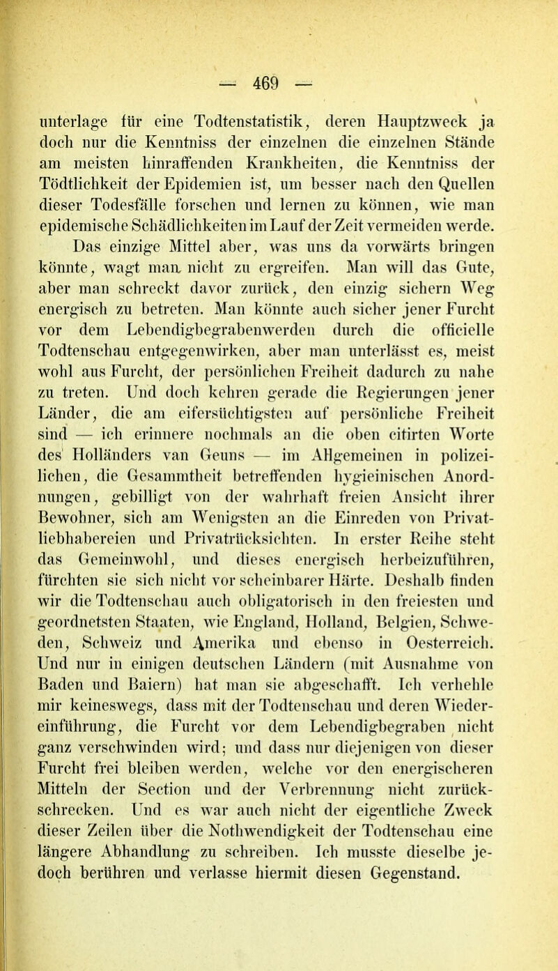 unterläge für eine Todtenstatistik, deren Hauptzweck ja doch nur die Kenntniss der einzelnen die einzelnen Stände am meisten hinraffenden Krankheiten, die Kenntniss der Tödtlichkeit der Epidemien ist, um besser nach den Quellen dieser Todesfälle forschen und lernen zu können, wie man epidemische Schädlichkeiten im Lauf der Zeit vermeiden werde. Das einzige Mittel aber, was uns da vorwärts bringen könnte, wagt man nicht zu ergreifen. Man will das Gute, aber man schreckt davor zurück, den einzig sichern Weg energisch zu betreten. Man könnte auch sicher jener Furcht vor dem Lebendigbegrabenwerden durch die officielle Todtenschau entgegenwirken, aber man unterlässt es, meist wohl aus Furcht, der persönlichen Freiheit dadurch zu nahe zu treten. Und doch kehren gerade die Regierungen jener Länder, die am eifersüchtigsten auf persönliche Freiheit sind — ich erinnere nochmals an die oben citirten Worte des Holländers van Geuns — im Allgemeinen in polizei- lichen, die Gesammtheit betreffenden hygieinischen Anord- nungen, gebilligt von der wahrhaft freien Ansicht ihrer Bewohner, sich am Wenigsten an die Einreden von Privat- liebhabereien und Privatrücksichten. In erster Reihe steht das Gemeinwohl, und dieses energisch herbeizuführen, fürchten sie sich nicht vor scheinbarer Härte. Deshalb finden wir die Todtenschau auch obligatorisch in den freiesten und geordnetsten Staaten, wie England, Holland, Belgien, Schwe- den, Schweiz und Amerika und ebenso in Oesterreich. Und nur in einigen deutschen Ländern (mit Ausnahme von Baden und Baiern) hat man sie abgeschafft. Ich verhehle mir keineswegs, dass mit der Todtenschau und deren Wieder- einführung, die Furcht vor dem Lebendigbegraben nicht ganz verschwinden wird; und dass nur diejenigen von dieser Furcht frei bleiben werden, welche vor den energischeren Mitteln der Section und der Verbrennung nicht zurück- schrecken. Und es war auch nicht der eigentliche Zweck dieser Zeilen über die NothWendigkeit der Todtenschau eine längere Abhandlung zu schreiben. Ich musste dieselbe je- doch berühren und verlasse hiermit diesen Gegenstand.