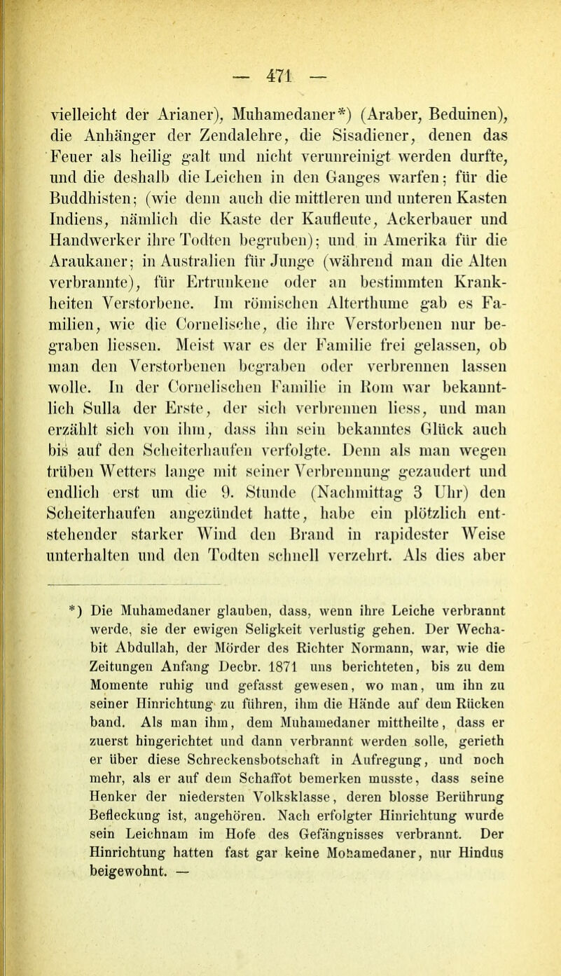 vielleicht der Arianer), Muhamedaner*) (Araber, Beduinen), die Anhänger der Zendalehre, die Sisadiener, denen das Feuer als heilig' galt und nicht verunreinigt werden durfte, und die deshalb die Leichen in den Ganges warfen; für die Buddhisten; (wie denn auch die mittleren und unteren Kasten Indiens, nämlich die Kaste der Kaufleute, Ackerbauer und Handwerker ihre Todten begruben); und in Amerika für die Araukaner; in Australien für Junge (während man die Alten verbrannte), für Ertrunkene oder an bestimmten Krank- heiten Verstorbene. Im römischen Altertlmme gab es Fa- milien, wie die Cornelische, die ihre Verstorbenen nur be- graben Hessen. Meist war es der Familie frei gelassen, ob man den Verstorbenen begraben oder verbrennen lassen wolle. In der Cornelischen Familie in Rom war bekannt- lich Sulla der Erste, der sich verbrennen Hess, und man erzählt sich von ihm, dass ihn sein bekanntes Glück auch bis auf den Scheiterhaufen verfolgte. Denn als man wegen trüben Wetters lange mit seiner Verbrennung gezaudert und endlich erst um die 9. Stunde (Nachmittag 3 Uhr) den Scheiterhaufen angezündet hatte, habe ein plötzlich ent- stehender starker Wind den Brand in rapidester Weise unterhalten und den Todten schnell verzehrt. Als dies aber *) Die Muhamedaner glauben, dass, wenn ihre Leiche verbrannt werde, sie der ewigen Seligkeit verlustig gehen. Der Wecha- bit Abdullah, der Mörder des Richter Normann, war, wie die Zeitungen Anfang Decbr. 1871 uns berichteten, bis zu dem Momente ruhig und gefasst gewesen, wo man, um ihn zu seiner Hinrichtung zu führen, ihm die Hände auf dem Rücken band. Als man ihm, dem Muhamedaner mittheilte, dass er zuerst hingerichtet und dann verbrannt werden solle, gerieth er über diese Schreckensbotschaft in Aufregung, und noch mehr, als er auf dem Schaffot bemerken musste, dass seine Henker der niedersten Volksklasse, deren blosse Berührung Befleckung ist, angehören. Nach erfolgter Hinrichtung wurde sein Leichnam im Hofe des Gefängnisses verbrannt. Der Hinrichtung hatten fast gar keine Mohamedaner, nur Hindus beigewohnt. —