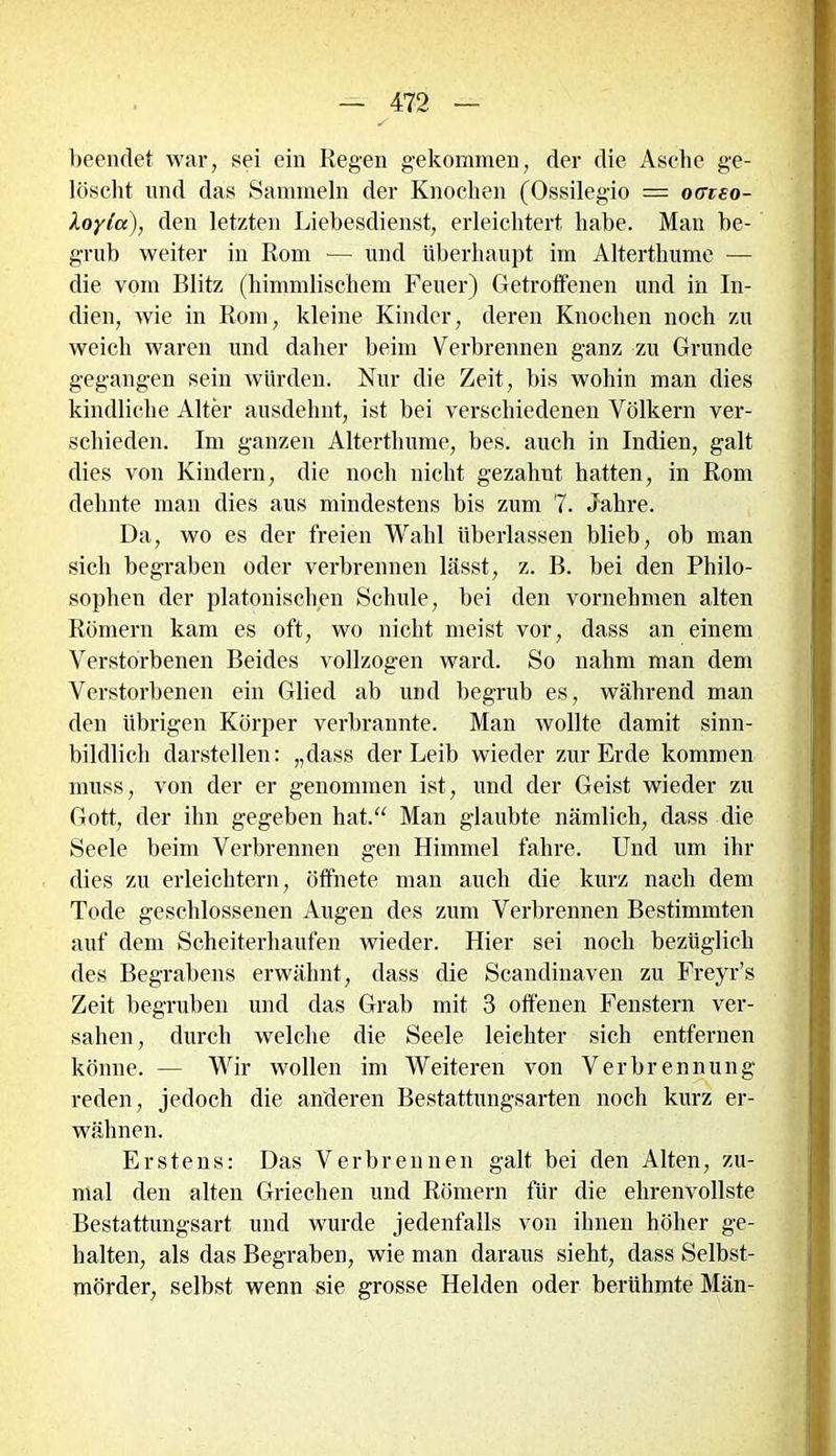 beendet war, sei ein Regen gekommen, der die Asche ge- löscht und das Sammeln der Knochen (Ossilegio — ocrteo- Xoylix), den letzten Liebesdienst, erleichtert habe. Man be- grub weiter in Rom — und überhaupt im Alterthume — die vom Blitz (himmlischem Feuer) Getroffenen und in In- dien, wie in Rom, kleine Kinder, deren Knochen noch zu weich waren und daher beim Verbrennen ganz zu Grunde gegangen sein würden. Nur die Zeit, bis wohin man dies kindliche Alter ausdehnt, ist bei verschiedenen Völkern ver- schieden. Im ganzen Alterthume, bes. auch in Indien, galt dies von Kindern, die noch nicht gezahnt hatten, in Rom dehnte man dies aus mindestens bis zum 7. Jahre. Da, wo es der freien Wahl überlassen blieb, ob man sich begraben oder verbrennen lässt, z. B. bei den Philo- sophen der platonischen Schule, bei den vornehmen alten Römern kam es oft, wo nicht meist vor, dass an einem Verstorbenen Beides vollzogen ward. So nahm man dem Verstorbenen ein Glied ab und begrub es, während man den übrigen Körper verbrannte. Man wollte damit sinn- bildlich darstellen: „dass der Leib wieder zur Erde kommen muss, von der er genommen ist, und der Geist wieder zu Gott, der ihn gegeben hat.“ Man glaubte nämlich, dass die Seele beim Verbrennen gen Himmel fahre. Und um ihr dies zu erleichtern, öffnete man auch die kurz nach dem Tode geschlossenen Augen des zum Verbrennen Bestimmten auf dem Scheiterhaufen wieder. Hier sei noch bezüglich des Begrabens erwähnt, dass die Scandinaven zu Freyr’s Zeit begruben und das Grab mit 3 offenen Fenstern ver- sahen , durch welche die Seele leichter sich entfernen könne. — Wir wollen im Weiteren von Verbrennung reden, jedoch die anderen Bestattungsarten noch kurz er- wähnen. Erstens: Das Verbrennen galt bei den Alten, zu- mal den alten Griechen und Römern für die ehrenvollste Bestattungsart und wurde jedenfalls von ihnen höher ge- halten, als das Begraben, wie man daraus sieht, dass Selbst- mörder, selbst wenn sie grosse Helden oder berühmte Män-