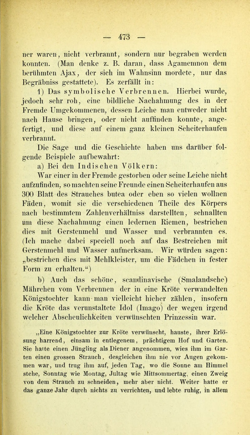 ner waren, nicht verbrannt, sondern nur begraben werden konnten. (Man denke z. B. daran, dass Agamemnon dem berühmten Ajax, der sich im Wahnsinn mordete, nur das Begräbniss gestattete). Es zerfällt in: 1) Das symbolische Verbrennen. Hierbei wurde, jedoch sehr roh, eine bildliche Nachahmung des in der Fremde Umgekommenen, dessen Leiche man entweder nicht nach Hause bringen, oder nicht auffinden konnte, ange- fertigt, und diese auf einem ganz kleinen Scheiterhaufen verbrannt. Die Sage und die Geschichte haben uns darüber fol- gende Beispiele auf bewahrt: a) Bei den Indischen Völkern: War einer in der Fremde gestorben oder seine Leiche nicht aufzufinden, so machten seine Freunde einen Scheiterhaufen aus 300 Blatt des Strauches butea oder eben so vielen wollnen Fäden, womit sie die verschiedenen Theile des Körpers nach bestimmtem Zahlenverhältniss darstellten, schnallten um diese Nachahmung einen ledernen Riemen, bestrichen dies mit Gerstenmehl und Wasser mul verbrannten es. (Ich mache dabei speciell noch auf das Bestreichen mit Gerstenmehl und Wasser aufmerksam. Wir würden sagen: „bestrichen dies mit Mehlkleister, um die Fädchen in fester Form zu erhalten.“) b) Auch das schöne, scandinavische (Smalandsche) Mährchen vom Verbrennen der in eine Kröte verwandelten Königstochter kann man vielleicht hielier zählen, insofern die Kröte das verunstaltete Idol (Imago) der wegen irgend welcher Abscheulichkeiten verwünschten Prinzessin war. „Eine Königstochter zur Kröte verwünscht, hauste, ihrer Erlö- sung harrend, einsam in entlegenem, prächtigem Hof und Garten. Sie hatte einen Jüngling als Diener angenommen, wies ihm im Gar- ten einen grossen Strauch, desgleichen ihm nie vor Augen gekom- men war, und trug ihm auf, jeden Tag, wo die Sonne am Himmel stehe, Sonntag wie Montag, Jultag wie Mittsommertag, einen Zweig von dem Strauch zu schneiden, mehr aber nicht. Weiter hatte er das ganze Jahr durch nichts zu verrichten, und lebte ruhig, in allem