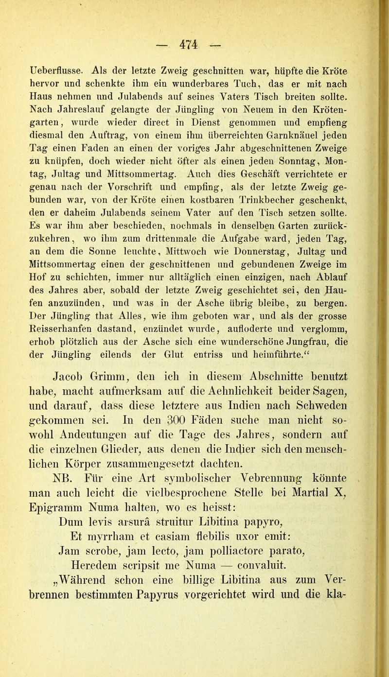 Ueberflusse. Als der letzte Zweig geschnitten war, hüpfte die Kröte hervor und schenkte ihm ein wunderbares Tuch, das er mit nach Haus nehmen und Julabends auf seines Vaters Tisch breiten sollte. Nach Jahreslauf gelangte der Jüngling von Neuem in den Kröten- garten , wurde wieder direct in Dienst genommen und empfieng diesmal den Auftrag, von einem ihm überreichten Garnknäuel jeden Tag einen Faden an einen der voriges Jahr abgeschnittenen Zweige zu knüpfen, doch wieder nicht öfter als einen jeden Sonntag, Mon- tag, Jultag und Mittsommertag. Auch dies Geschäft verrichtete er genau nach der Vorschrift und empfing, als der letzte Zweig ge- bunden war, von der Kröte einen kostbaren Trinkbecher geschenkt, den er daheim Julabends seinem Vater auf den Tisch setzen sollte. Es war ihm aber beschieden, nochmals in denselben Garten zurück- zukehren, wo ihm zum drittenmale die Aufgabe ward, jeden Tag, an dem die Sonne leuchte, Mittwoch wie Donnerstag, Jultag und Mittsommertag einen der geschnittenen und gebundenen Zweige im Hof zu schichten, immer nur alltäglich einen einzigen, nach Ablauf des Jahres aber, sobald der letzte Zweig geschichtet sei, den Hau- fen anzuzünden, und was in der Asche übrig bleibe, zu bergen. Der Jüngling tliat Alles, wie ihm geboten war, und als der grosse Reisserhanfen dastand, enzündet wurde, aufloderte und verglomm, erhob plötzlich aus der Asche sich eine wunderschöne Jungfrau, die der Jüngling eilends der Glut entriss und heimführte.“ Jacob Grimm, den ich in diesem Abschnitte benutzt habe, macht aufmerksam auf die Aehnlichkeit beider Sagen, und darauf, dass diese letztere aus Indien nach Schweden gekommen sei. In den 300 Fäden suche man nicht so- wohl Andeutungen auf die Tage des Jahres, sondern auf die einzelnen Glieder, aus denen die Indier sich den mensch- lichen Körper zusammengesetzt dachten. NB. Für eine Art symbolischer Vebrennung könnte man auch leicht die vielbesprochene Stelle bei Martial X, Epigramm Numa halten, wo es heisst: Dum levis arsurä struitur Libitina papyro, Et myrrham et casiam flebilis uxor emit: Jam scrobe, jam lecto, jam polliactore parato, Heredem scripsit me Numa — convaluit. „Während schon eine billige Libitina aus zum Ver- brennen bestimmten Papyrus vorgerichtet wird und die kla-