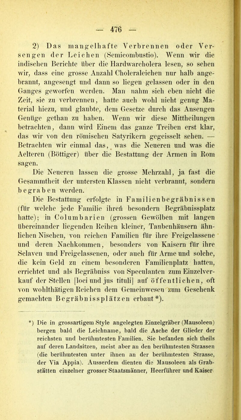 2) Das mangelhafte Verbrennen oder Ver- sengen der Leichen (Semicombustio). Wenn wir die indischen Berichte über die Hardwarcholera lesen, so sehen wir, dass eine grosse Anzahl Choleraleichen nur halb ange- brannt, angesengt und dann so liegen gelassen oder in den Ganges geworfen werden. Man nahm sich eben nicht die Zeit, sie zu verbrennen, hatte auch wohl nicht genug Ma- terial hiezu, und glaubte, dem Gesetze durch das Ansengen Genüge gethan zu haben. Wenn wir diese Mittheilungen betrachten, dann wird Einem das ganze Treiben erst klar, das wir von den römischen Satyrikern gegeisselt sehen. — Betrachten wir einmal das, was die Neueren und was die Aelteren (Böttiger) über die Bestattung der Armen in Rom sagen. Die Neueren lassen die grosse Mehrzahl, ja fast die Gesammtheit der untersten Klassen nicht verbrannt, sondern begraben werden. Die Bestattung erfolgte in Familienbegräbnissen (für welche jede Familie ihreh besondern ßegräbnissplatz hatte); in Columbarien (grossen Gewölben mit langen übereinander liegenden Reihen kleiner, Taubenhäusern ähn- lichen Nischen, von reichen Familien für ihre Freigelassene und deren Nachkommen, besonders von Kaisern für ihre Sclaven und Freigelassenen, oder auch für Arme und solche, die kein Geld zu einem besonderen Familienplatz hatten, errichtet und als Begräbniss von Speculanten zum Einzelver- kauf der Stellen [loci und jus tituli] auf öffentlichen, oft von wohlthätigen Reichen dem Gemeinwesen zum Geschenk gemachten Begräbnissplätzen erbaut*). *) Die in grossartigem Style angelegten Einzelgräber (Mausoleen) bergen bald die Leichname, bald die Asche der Glieder der reichsten und berühmtesten Familien. Sie befanden sich theils auf deren Landsitzen, meist aber an den berühmtesten Strassen (die berühmtesten unter ihnen an der berühmtesten Strasse, der Via Appia). Ausserdem dienten die Mausoleen als Grab- stätten einzelner grosser Staatsmänner, Heerführer und Kaiser.