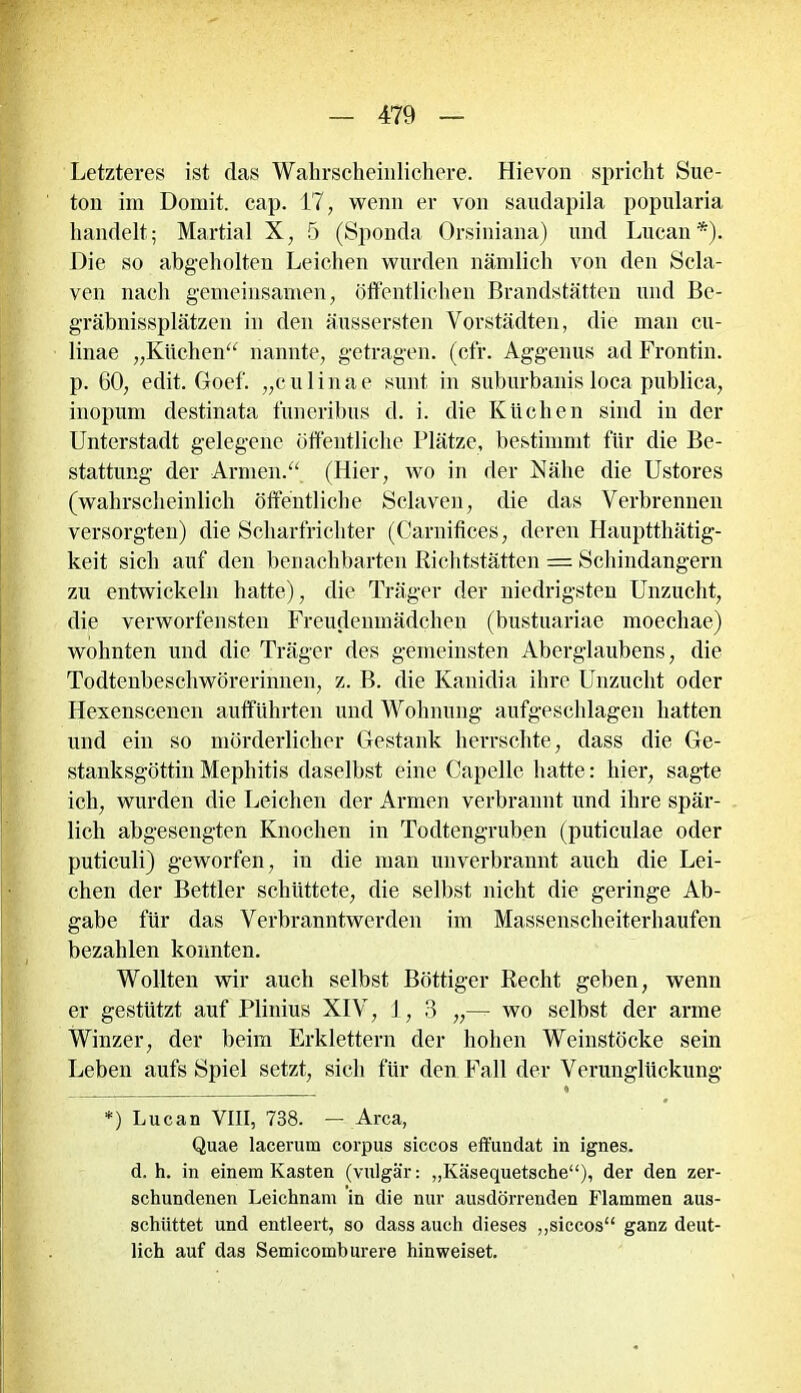 Letzteres ist das Wahrscheinlichere. Hievon spricht Sue- ton im Domit. cap. 17, wenn er von saudapila popularia handelt; Martial X, 5 (Sponda Orsiniana) und Lucan*). Die so abgeholten Leichen wurden liämlich von den Scla- ven nach gemeinsamen, öffentlichen Brandstätten und Be- gräbnissplätzen in den äussersten Vorstädten, die man cu- linae „Küchen“ nannte, getragen, (cfr. Aggenus ad Frontin. p. 60, edit. Goef. „culinae sunt in suburbanis loca publica, inopum destinata funeribus d. i. die Küchen sind in der Unterstadt gelegene öffentliche Plätze, bestimmt für die Be- stattung der Armen.“ (Hier, wo in der Nähe die Ustores (wahrscheinlich öffentliche Sclaven, die das Verbrennen versorgten) die Scharfrichter (Carnifices, deren Hauptthätig- keit sich auf den benachbarten Richtstätten = Schindangern zu entwickeln hatte), die Träger der niedrigsten Unzucht, die verworfensten Freudenmädchen (bustuariae moechae) wohnten und die Träger des gemeinsten Aberglaubens, die Todtenbeschwörerinnen, z. B. die Kanidia ihre Unzucht oder Hexenscenen aufführten und Wohnung aufgeschlagen hatten und ein so mörderlicher Gestank herrschte, dass die Ge- stanksgöttin Mephitis daselbst eine Capelle hatte: hier, sagte ich, wurden die Leichen der Armen verbrannt und ihre spär- lich abgesengten Knochen in Todtengruben (puticulae oder puticuli) geworfen, in die man unverbrannt auch die Lei- chen der Bettler schüttete, die selbst nicht die geringe Ab- gabe für das Verbranntwerden im Massenscheiterhaufen bezahlen konnten. Wollten wir auch selbst Böttiger Recht geben, wenn er gestützt auf Plinius XIV, J, 3 „— wo selbst der arme Winzer, der beim Erklettern der hohen Weinstöcke sein Leben aufs Spiel setzt, sich für den Fall der Verunglückung * *) Lucan VIII, 738. — Area, Quae lacerum corpus siccos effundat in ignes. d. h. in einem Kasten (vulgär: „Käsequetsche“), der den zer- schundenen Leichnam in die nur ausdörrenden Flammen aus- schüttet und entleert, so dass auch dieses „siccos“ ganz deut- lich auf das Semicomburere hin weiset.